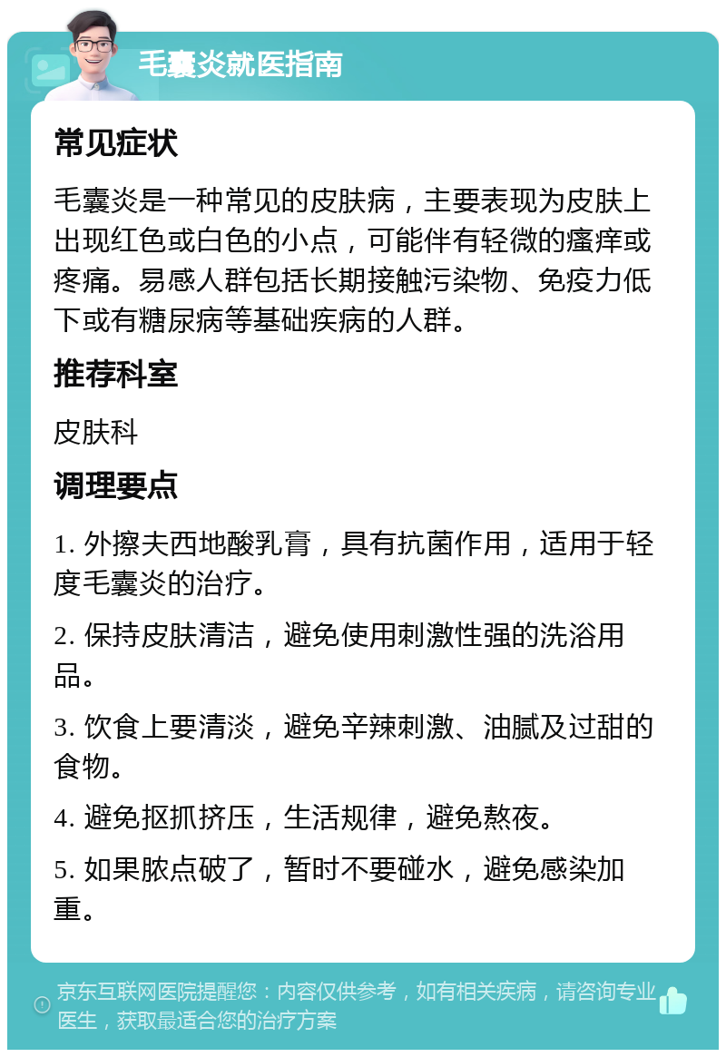 毛囊炎就医指南 常见症状 毛囊炎是一种常见的皮肤病，主要表现为皮肤上出现红色或白色的小点，可能伴有轻微的瘙痒或疼痛。易感人群包括长期接触污染物、免疫力低下或有糖尿病等基础疾病的人群。 推荐科室 皮肤科 调理要点 1. 外擦夫西地酸乳膏，具有抗菌作用，适用于轻度毛囊炎的治疗。 2. 保持皮肤清洁，避免使用刺激性强的洗浴用品。 3. 饮食上要清淡，避免辛辣刺激、油腻及过甜的食物。 4. 避免抠抓挤压，生活规律，避免熬夜。 5. 如果脓点破了，暂时不要碰水，避免感染加重。