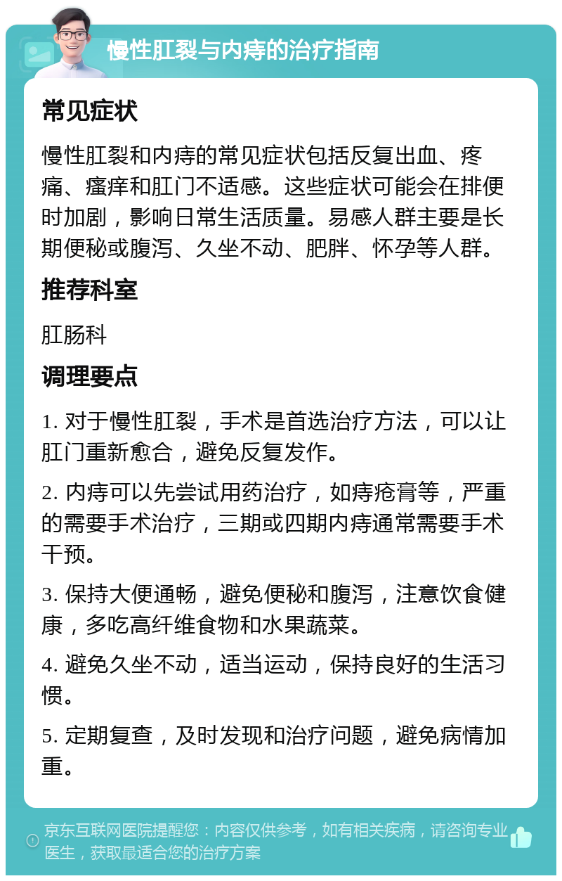 慢性肛裂与内痔的治疗指南 常见症状 慢性肛裂和内痔的常见症状包括反复出血、疼痛、瘙痒和肛门不适感。这些症状可能会在排便时加剧，影响日常生活质量。易感人群主要是长期便秘或腹泻、久坐不动、肥胖、怀孕等人群。 推荐科室 肛肠科 调理要点 1. 对于慢性肛裂，手术是首选治疗方法，可以让肛门重新愈合，避免反复发作。 2. 内痔可以先尝试用药治疗，如痔疮膏等，严重的需要手术治疗，三期或四期内痔通常需要手术干预。 3. 保持大便通畅，避免便秘和腹泻，注意饮食健康，多吃高纤维食物和水果蔬菜。 4. 避免久坐不动，适当运动，保持良好的生活习惯。 5. 定期复查，及时发现和治疗问题，避免病情加重。