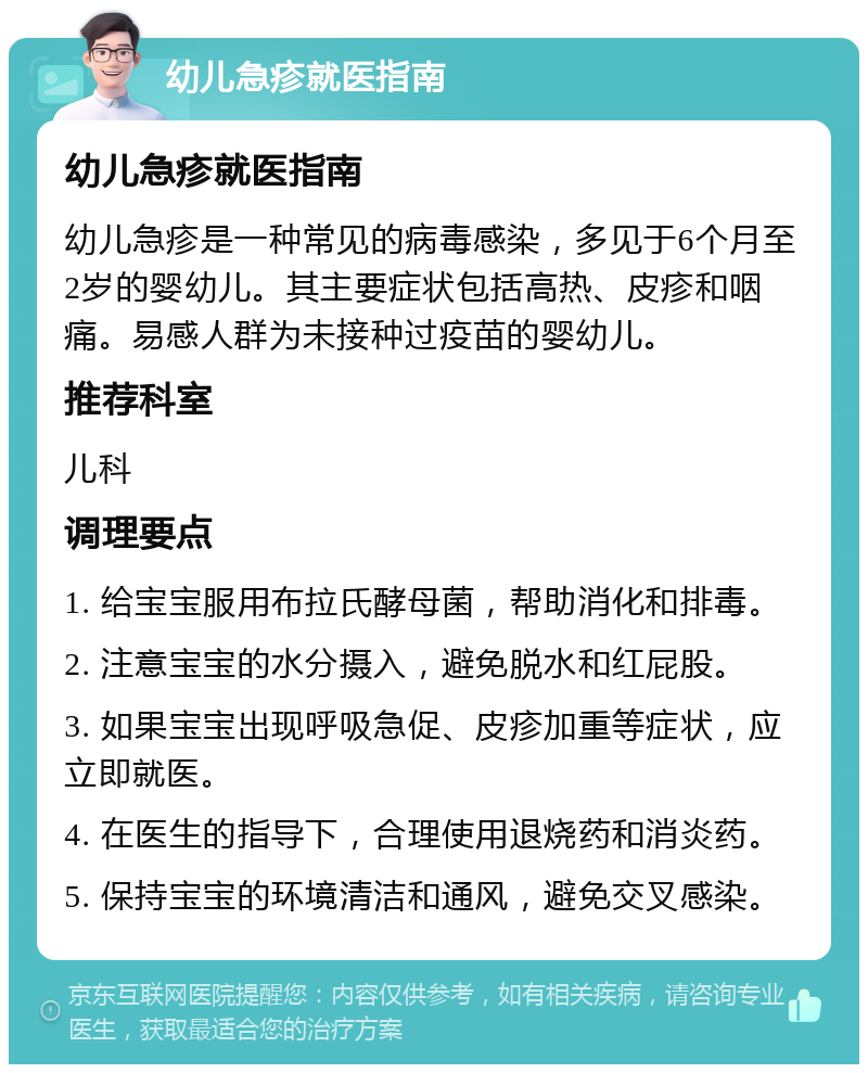 幼儿急疹就医指南 幼儿急疹就医指南 幼儿急疹是一种常见的病毒感染，多见于6个月至2岁的婴幼儿。其主要症状包括高热、皮疹和咽痛。易感人群为未接种过疫苗的婴幼儿。 推荐科室 儿科 调理要点 1. 给宝宝服用布拉氏酵母菌，帮助消化和排毒。 2. 注意宝宝的水分摄入，避免脱水和红屁股。 3. 如果宝宝出现呼吸急促、皮疹加重等症状，应立即就医。 4. 在医生的指导下，合理使用退烧药和消炎药。 5. 保持宝宝的环境清洁和通风，避免交叉感染。