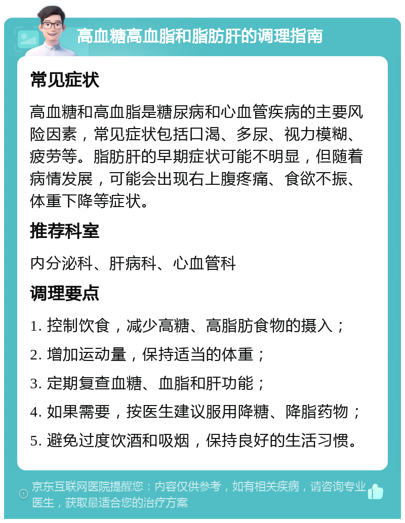 高血糖高血脂和脂肪肝的调理指南 常见症状 高血糖和高血脂是糖尿病和心血管疾病的主要风险因素，常见症状包括口渴、多尿、视力模糊、疲劳等。脂肪肝的早期症状可能不明显，但随着病情发展，可能会出现右上腹疼痛、食欲不振、体重下降等症状。 推荐科室 内分泌科、肝病科、心血管科 调理要点 1. 控制饮食，减少高糖、高脂肪食物的摄入； 2. 增加运动量，保持适当的体重； 3. 定期复查血糖、血脂和肝功能； 4. 如果需要，按医生建议服用降糖、降脂药物； 5. 避免过度饮酒和吸烟，保持良好的生活习惯。