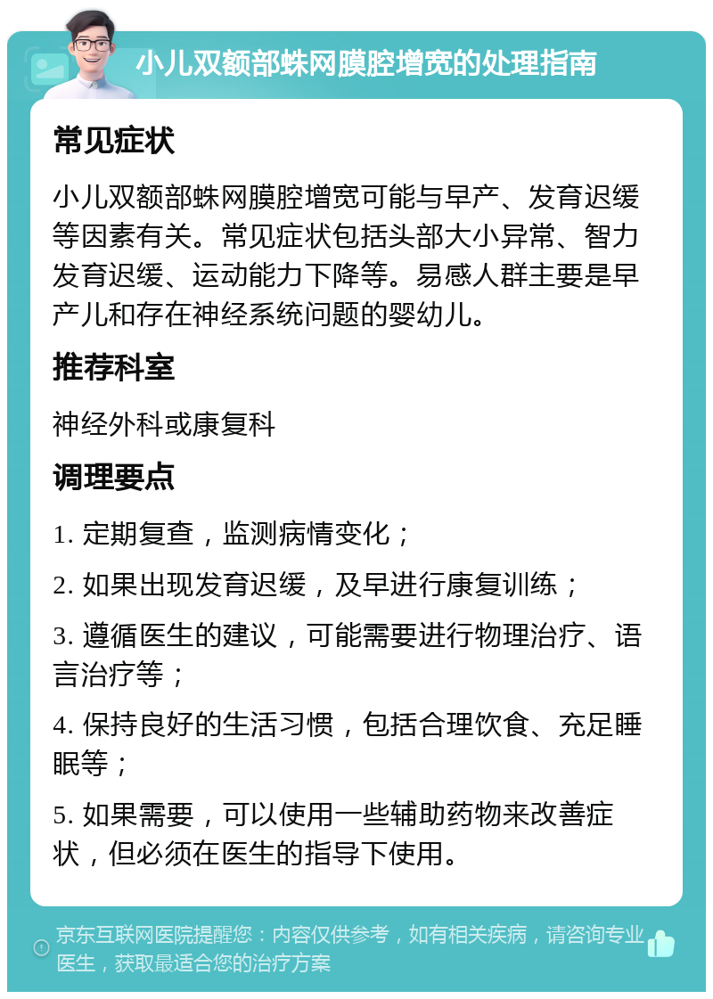 小儿双额部蛛网膜腔增宽的处理指南 常见症状 小儿双额部蛛网膜腔增宽可能与早产、发育迟缓等因素有关。常见症状包括头部大小异常、智力发育迟缓、运动能力下降等。易感人群主要是早产儿和存在神经系统问题的婴幼儿。 推荐科室 神经外科或康复科 调理要点 1. 定期复查，监测病情变化； 2. 如果出现发育迟缓，及早进行康复训练； 3. 遵循医生的建议，可能需要进行物理治疗、语言治疗等； 4. 保持良好的生活习惯，包括合理饮食、充足睡眠等； 5. 如果需要，可以使用一些辅助药物来改善症状，但必须在医生的指导下使用。