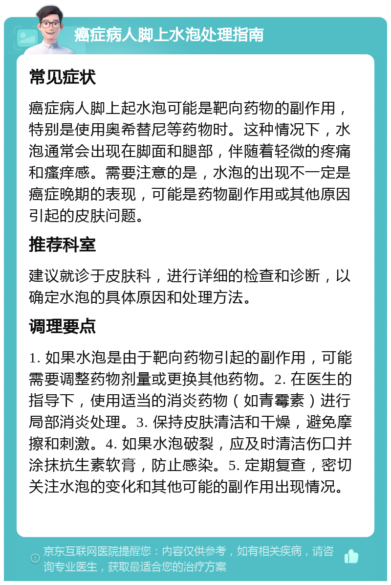 癌症病人脚上水泡处理指南 常见症状 癌症病人脚上起水泡可能是靶向药物的副作用，特别是使用奥希替尼等药物时。这种情况下，水泡通常会出现在脚面和腿部，伴随着轻微的疼痛和瘙痒感。需要注意的是，水泡的出现不一定是癌症晚期的表现，可能是药物副作用或其他原因引起的皮肤问题。 推荐科室 建议就诊于皮肤科，进行详细的检查和诊断，以确定水泡的具体原因和处理方法。 调理要点 1. 如果水泡是由于靶向药物引起的副作用，可能需要调整药物剂量或更换其他药物。2. 在医生的指导下，使用适当的消炎药物（如青霉素）进行局部消炎处理。3. 保持皮肤清洁和干燥，避免摩擦和刺激。4. 如果水泡破裂，应及时清洁伤口并涂抹抗生素软膏，防止感染。5. 定期复查，密切关注水泡的变化和其他可能的副作用出现情况。