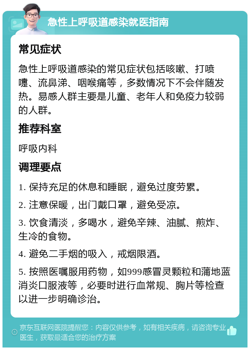 急性上呼吸道感染就医指南 常见症状 急性上呼吸道感染的常见症状包括咳嗽、打喷嚏、流鼻涕、咽喉痛等，多数情况下不会伴随发热。易感人群主要是儿童、老年人和免疫力较弱的人群。 推荐科室 呼吸内科 调理要点 1. 保持充足的休息和睡眠，避免过度劳累。 2. 注意保暖，出门戴口罩，避免受凉。 3. 饮食清淡，多喝水，避免辛辣、油腻、煎炸、生冷的食物。 4. 避免二手烟的吸入，戒烟限酒。 5. 按照医嘱服用药物，如999感冒灵颗粒和蒲地蓝消炎口服液等，必要时进行血常规、胸片等检查以进一步明确诊治。