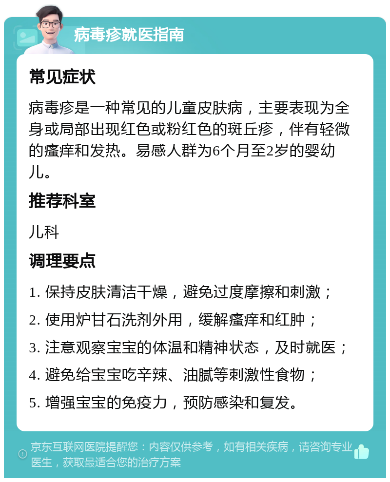 病毒疹就医指南 常见症状 病毒疹是一种常见的儿童皮肤病，主要表现为全身或局部出现红色或粉红色的斑丘疹，伴有轻微的瘙痒和发热。易感人群为6个月至2岁的婴幼儿。 推荐科室 儿科 调理要点 1. 保持皮肤清洁干燥，避免过度摩擦和刺激； 2. 使用炉甘石洗剂外用，缓解瘙痒和红肿； 3. 注意观察宝宝的体温和精神状态，及时就医； 4. 避免给宝宝吃辛辣、油腻等刺激性食物； 5. 增强宝宝的免疫力，预防感染和复发。