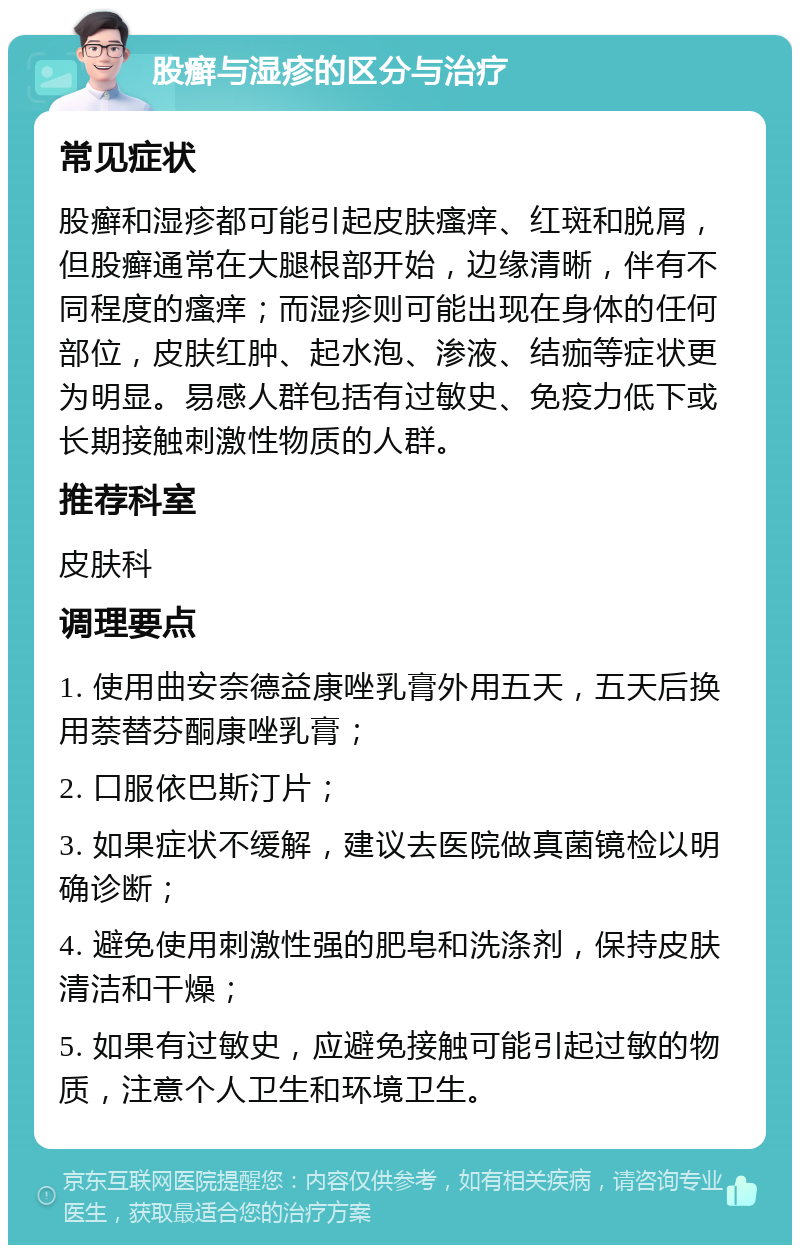 股癣与湿疹的区分与治疗 常见症状 股癣和湿疹都可能引起皮肤瘙痒、红斑和脱屑，但股癣通常在大腿根部开始，边缘清晰，伴有不同程度的瘙痒；而湿疹则可能出现在身体的任何部位，皮肤红肿、起水泡、渗液、结痂等症状更为明显。易感人群包括有过敏史、免疫力低下或长期接触刺激性物质的人群。 推荐科室 皮肤科 调理要点 1. 使用曲安奈德益康唑乳膏外用五天，五天后换用萘替芬酮康唑乳膏； 2. 口服依巴斯汀片； 3. 如果症状不缓解，建议去医院做真菌镜检以明确诊断； 4. 避免使用刺激性强的肥皂和洗涤剂，保持皮肤清洁和干燥； 5. 如果有过敏史，应避免接触可能引起过敏的物质，注意个人卫生和环境卫生。