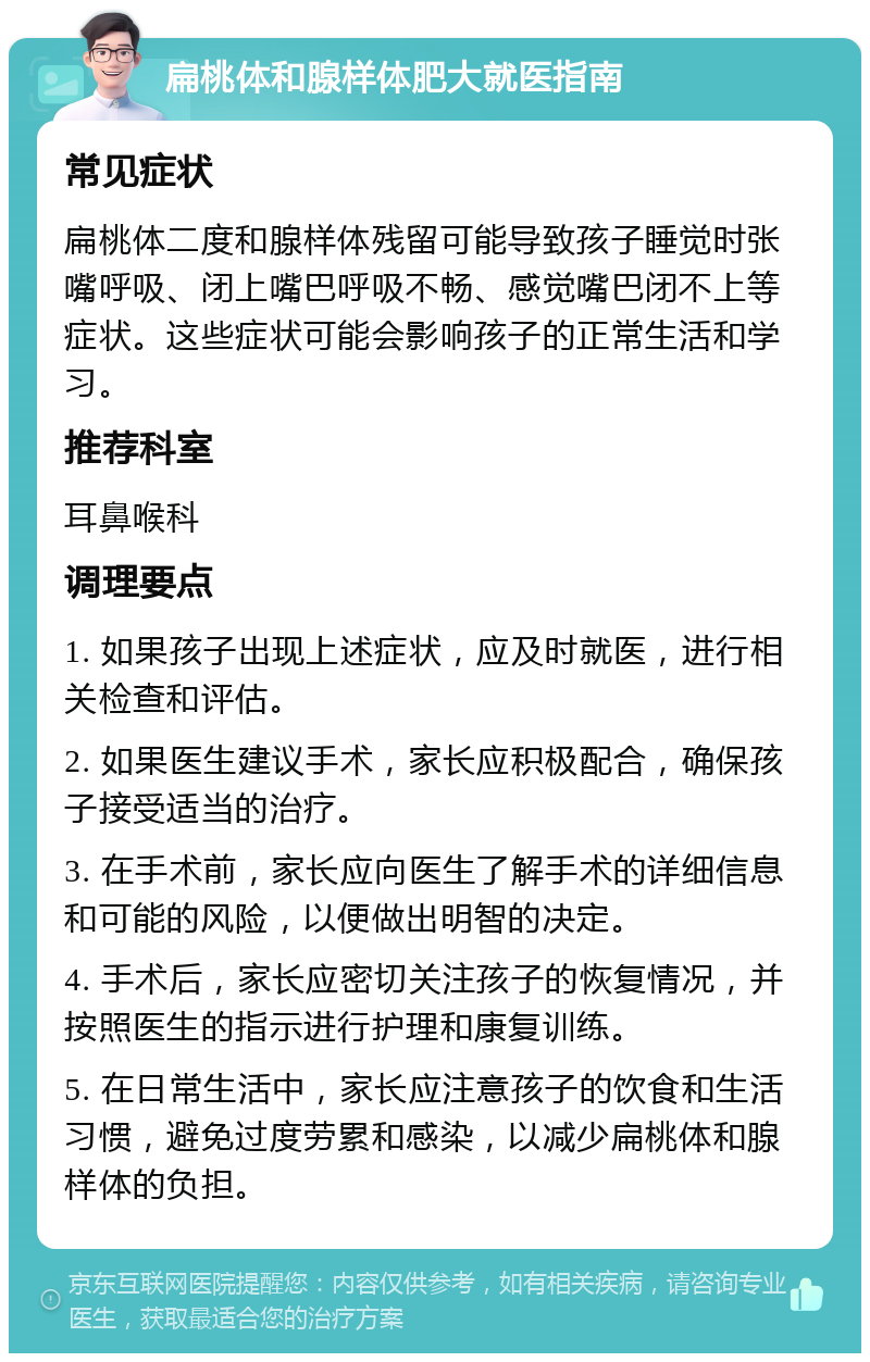 扁桃体和腺样体肥大就医指南 常见症状 扁桃体二度和腺样体残留可能导致孩子睡觉时张嘴呼吸、闭上嘴巴呼吸不畅、感觉嘴巴闭不上等症状。这些症状可能会影响孩子的正常生活和学习。 推荐科室 耳鼻喉科 调理要点 1. 如果孩子出现上述症状，应及时就医，进行相关检查和评估。 2. 如果医生建议手术，家长应积极配合，确保孩子接受适当的治疗。 3. 在手术前，家长应向医生了解手术的详细信息和可能的风险，以便做出明智的决定。 4. 手术后，家长应密切关注孩子的恢复情况，并按照医生的指示进行护理和康复训练。 5. 在日常生活中，家长应注意孩子的饮食和生活习惯，避免过度劳累和感染，以减少扁桃体和腺样体的负担。