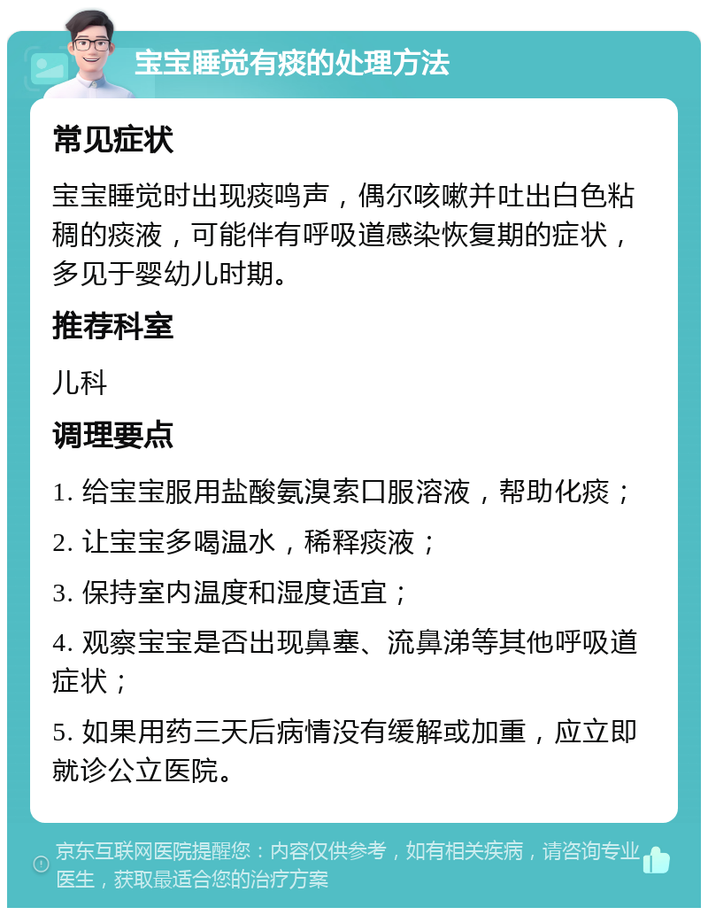 宝宝睡觉有痰的处理方法 常见症状 宝宝睡觉时出现痰鸣声，偶尔咳嗽并吐出白色粘稠的痰液，可能伴有呼吸道感染恢复期的症状，多见于婴幼儿时期。 推荐科室 儿科 调理要点 1. 给宝宝服用盐酸氨溴索口服溶液，帮助化痰； 2. 让宝宝多喝温水，稀释痰液； 3. 保持室内温度和湿度适宜； 4. 观察宝宝是否出现鼻塞、流鼻涕等其他呼吸道症状； 5. 如果用药三天后病情没有缓解或加重，应立即就诊公立医院。