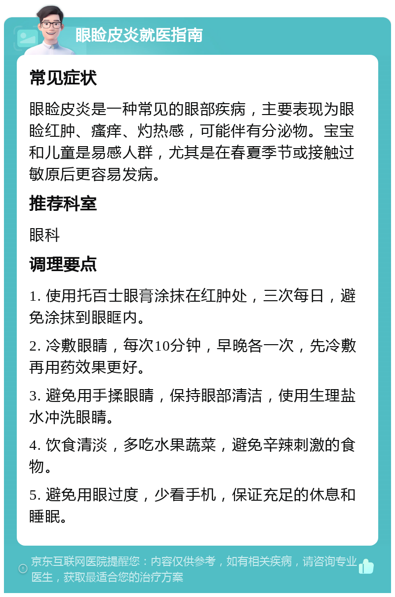 眼睑皮炎就医指南 常见症状 眼睑皮炎是一种常见的眼部疾病，主要表现为眼睑红肿、瘙痒、灼热感，可能伴有分泌物。宝宝和儿童是易感人群，尤其是在春夏季节或接触过敏原后更容易发病。 推荐科室 眼科 调理要点 1. 使用托百士眼膏涂抹在红肿处，三次每日，避免涂抹到眼眶内。 2. 冷敷眼睛，每次10分钟，早晚各一次，先冷敷再用药效果更好。 3. 避免用手揉眼睛，保持眼部清洁，使用生理盐水冲洗眼睛。 4. 饮食清淡，多吃水果蔬菜，避免辛辣刺激的食物。 5. 避免用眼过度，少看手机，保证充足的休息和睡眠。