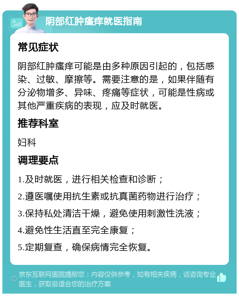 阴部红肿瘙痒就医指南 常见症状 阴部红肿瘙痒可能是由多种原因引起的，包括感染、过敏、摩擦等。需要注意的是，如果伴随有分泌物增多、异味、疼痛等症状，可能是性病或其他严重疾病的表现，应及时就医。 推荐科室 妇科 调理要点 1.及时就医，进行相关检查和诊断； 2.遵医嘱使用抗生素或抗真菌药物进行治疗； 3.保持私处清洁干燥，避免使用刺激性洗液； 4.避免性生活直至完全康复； 5.定期复查，确保病情完全恢复。