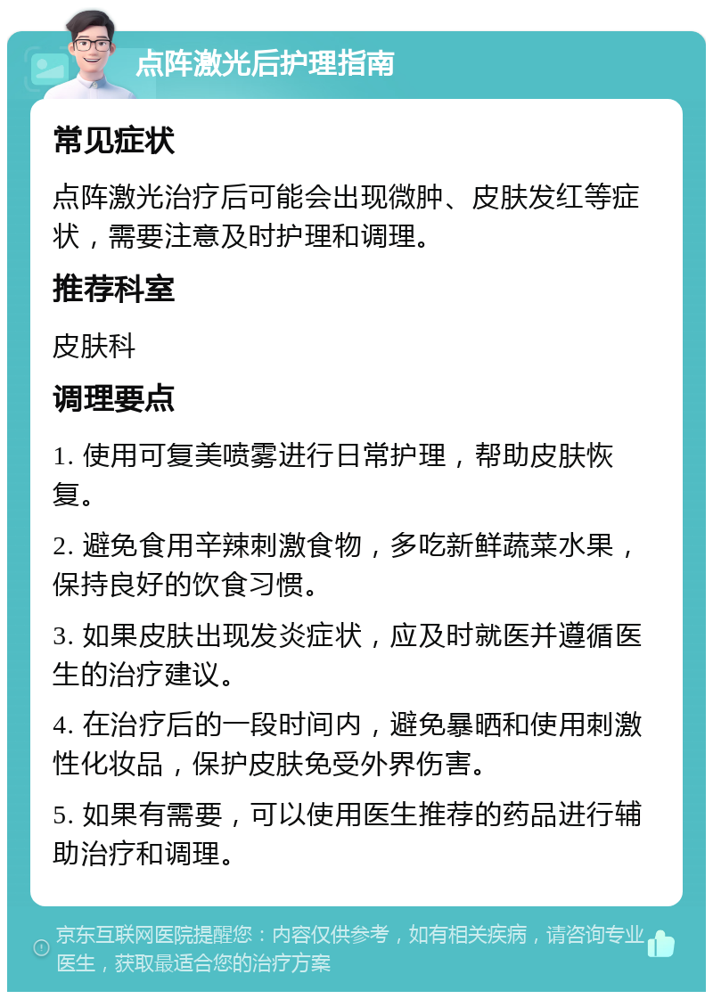 点阵激光后护理指南 常见症状 点阵激光治疗后可能会出现微肿、皮肤发红等症状，需要注意及时护理和调理。 推荐科室 皮肤科 调理要点 1. 使用可复美喷雾进行日常护理，帮助皮肤恢复。 2. 避免食用辛辣刺激食物，多吃新鲜蔬菜水果，保持良好的饮食习惯。 3. 如果皮肤出现发炎症状，应及时就医并遵循医生的治疗建议。 4. 在治疗后的一段时间内，避免暴晒和使用刺激性化妆品，保护皮肤免受外界伤害。 5. 如果有需要，可以使用医生推荐的药品进行辅助治疗和调理。