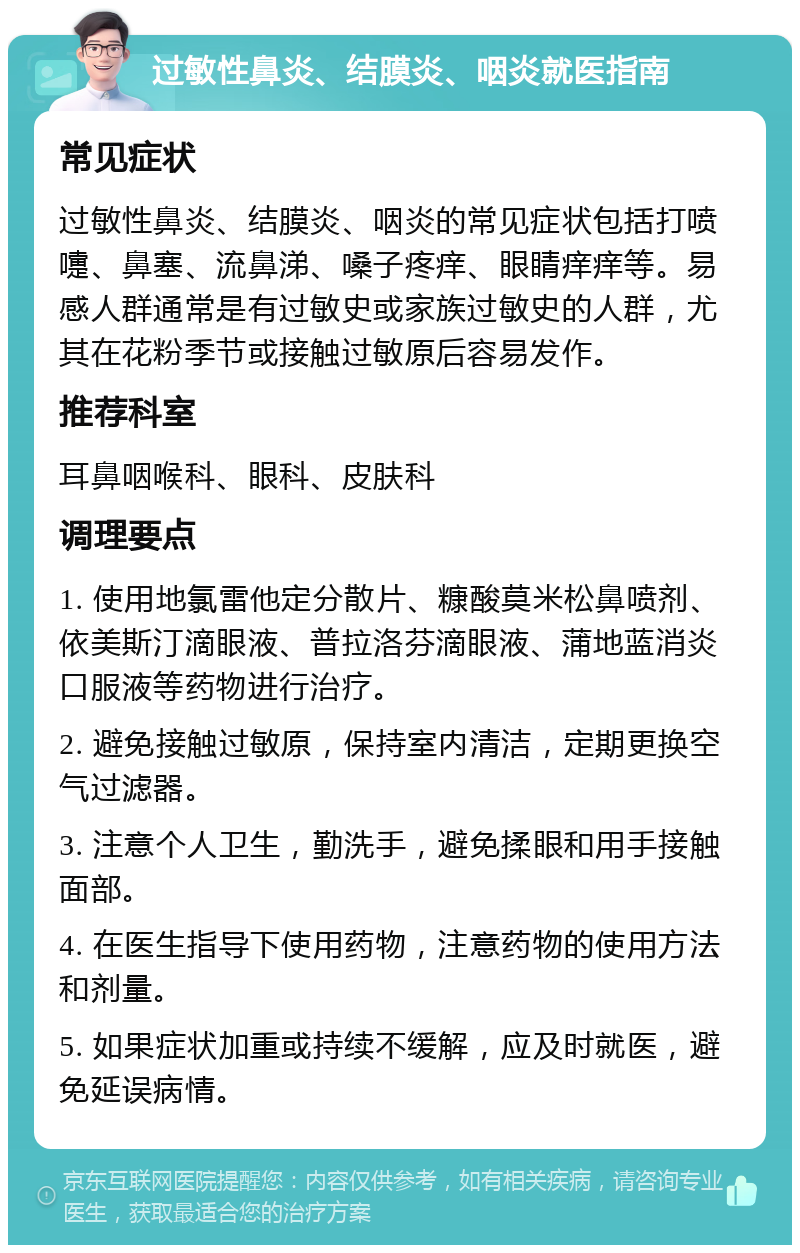 过敏性鼻炎、结膜炎、咽炎就医指南 常见症状 过敏性鼻炎、结膜炎、咽炎的常见症状包括打喷嚏、鼻塞、流鼻涕、嗓子疼痒、眼睛痒痒等。易感人群通常是有过敏史或家族过敏史的人群，尤其在花粉季节或接触过敏原后容易发作。 推荐科室 耳鼻咽喉科、眼科、皮肤科 调理要点 1. 使用地氯雷他定分散片、糠酸莫米松鼻喷剂、依美斯汀滴眼液、普拉洛芬滴眼液、蒲地蓝消炎口服液等药物进行治疗。 2. 避免接触过敏原，保持室内清洁，定期更换空气过滤器。 3. 注意个人卫生，勤洗手，避免揉眼和用手接触面部。 4. 在医生指导下使用药物，注意药物的使用方法和剂量。 5. 如果症状加重或持续不缓解，应及时就医，避免延误病情。