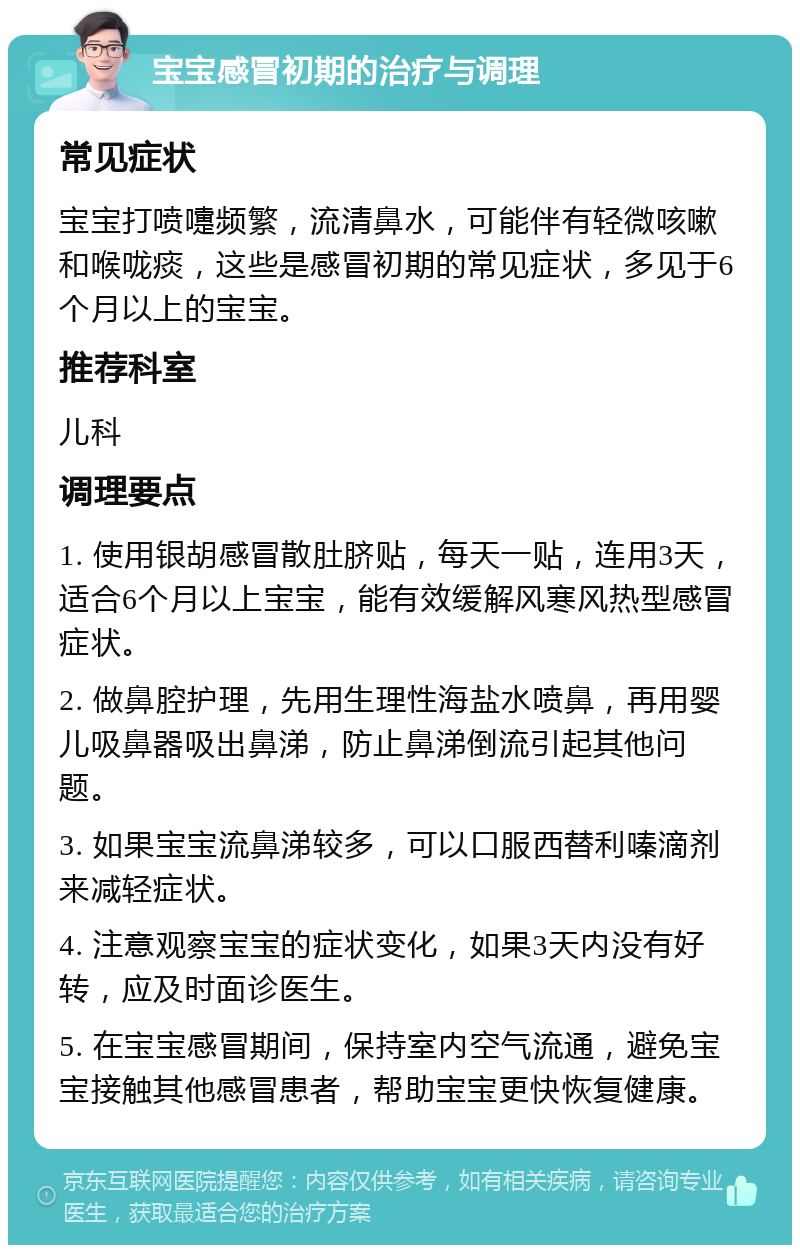 宝宝感冒初期的治疗与调理 常见症状 宝宝打喷嚏频繁，流清鼻水，可能伴有轻微咳嗽和喉咙痰，这些是感冒初期的常见症状，多见于6个月以上的宝宝。 推荐科室 儿科 调理要点 1. 使用银胡感冒散肚脐贴，每天一贴，连用3天，适合6个月以上宝宝，能有效缓解风寒风热型感冒症状。 2. 做鼻腔护理，先用生理性海盐水喷鼻，再用婴儿吸鼻器吸出鼻涕，防止鼻涕倒流引起其他问题。 3. 如果宝宝流鼻涕较多，可以口服西替利嗪滴剂来减轻症状。 4. 注意观察宝宝的症状变化，如果3天内没有好转，应及时面诊医生。 5. 在宝宝感冒期间，保持室内空气流通，避免宝宝接触其他感冒患者，帮助宝宝更快恢复健康。