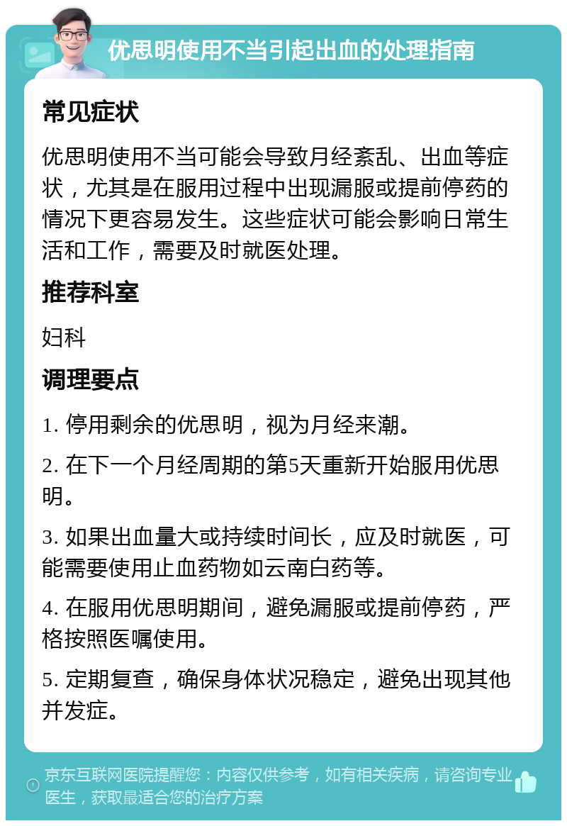 优思明使用不当引起出血的处理指南 常见症状 优思明使用不当可能会导致月经紊乱、出血等症状，尤其是在服用过程中出现漏服或提前停药的情况下更容易发生。这些症状可能会影响日常生活和工作，需要及时就医处理。 推荐科室 妇科 调理要点 1. 停用剩余的优思明，视为月经来潮。 2. 在下一个月经周期的第5天重新开始服用优思明。 3. 如果出血量大或持续时间长，应及时就医，可能需要使用止血药物如云南白药等。 4. 在服用优思明期间，避免漏服或提前停药，严格按照医嘱使用。 5. 定期复查，确保身体状况稳定，避免出现其他并发症。