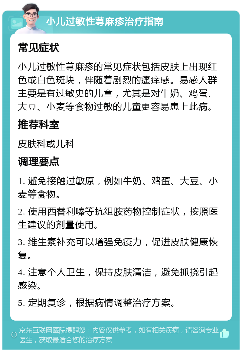 小儿过敏性荨麻疹治疗指南 常见症状 小儿过敏性荨麻疹的常见症状包括皮肤上出现红色或白色斑块，伴随着剧烈的瘙痒感。易感人群主要是有过敏史的儿童，尤其是对牛奶、鸡蛋、大豆、小麦等食物过敏的儿童更容易患上此病。 推荐科室 皮肤科或儿科 调理要点 1. 避免接触过敏原，例如牛奶、鸡蛋、大豆、小麦等食物。 2. 使用西替利嗪等抗组胺药物控制症状，按照医生建议的剂量使用。 3. 维生素补充可以增强免疫力，促进皮肤健康恢复。 4. 注意个人卫生，保持皮肤清洁，避免抓挠引起感染。 5. 定期复诊，根据病情调整治疗方案。