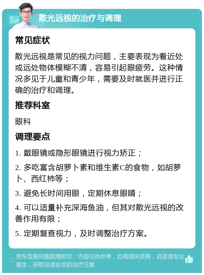 散光远视的治疗与调理 常见症状 散光远视是常见的视力问题，主要表现为看近处或远处物体模糊不清，容易引起眼疲劳。这种情况多见于儿童和青少年，需要及时就医并进行正确的治疗和调理。 推荐科室 眼科 调理要点 1. 戴眼镜或隐形眼镜进行视力矫正； 2. 多吃富含胡萝卜素和维生素C的食物，如胡萝卜、西红柿等； 3. 避免长时间用眼，定期休息眼睛； 4. 可以适量补充深海鱼油，但其对散光远视的改善作用有限； 5. 定期复查视力，及时调整治疗方案。