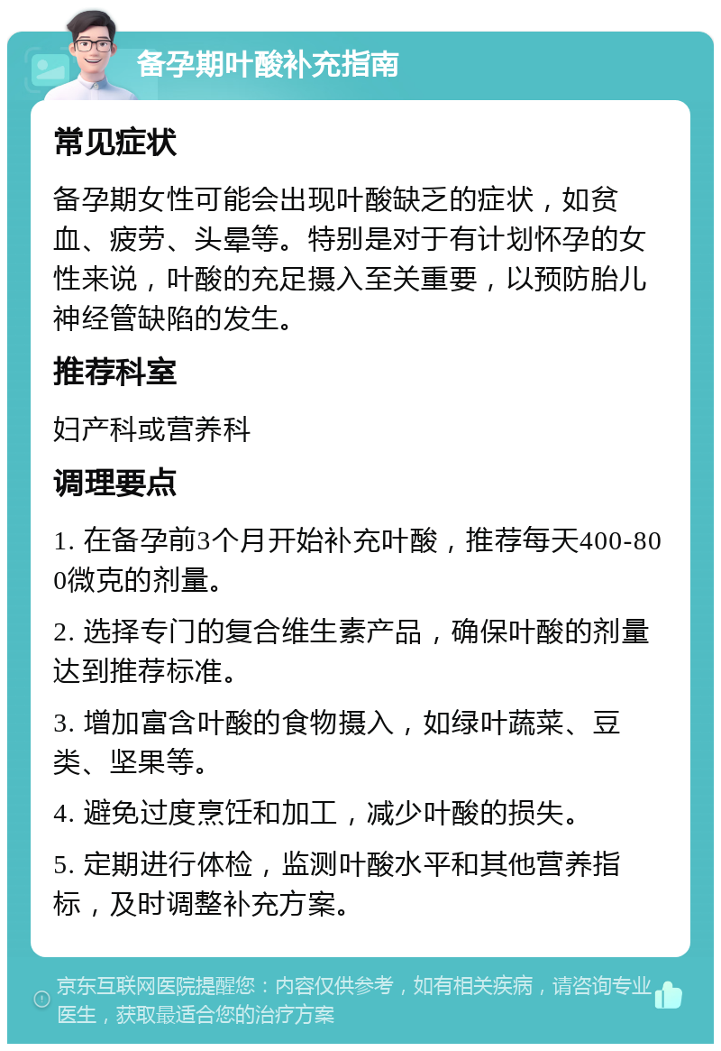 备孕期叶酸补充指南 常见症状 备孕期女性可能会出现叶酸缺乏的症状，如贫血、疲劳、头晕等。特别是对于有计划怀孕的女性来说，叶酸的充足摄入至关重要，以预防胎儿神经管缺陷的发生。 推荐科室 妇产科或营养科 调理要点 1. 在备孕前3个月开始补充叶酸，推荐每天400-800微克的剂量。 2. 选择专门的复合维生素产品，确保叶酸的剂量达到推荐标准。 3. 增加富含叶酸的食物摄入，如绿叶蔬菜、豆类、坚果等。 4. 避免过度烹饪和加工，减少叶酸的损失。 5. 定期进行体检，监测叶酸水平和其他营养指标，及时调整补充方案。