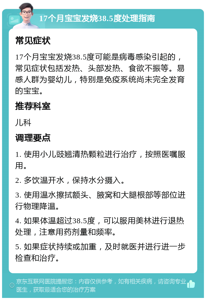 17个月宝宝发烧38.5度处理指南 常见症状 17个月宝宝发烧38.5度可能是病毒感染引起的，常见症状包括发热、头部发热、食欲不振等。易感人群为婴幼儿，特别是免疫系统尚未完全发育的宝宝。 推荐科室 儿科 调理要点 1. 使用小儿豉翘清热颗粒进行治疗，按照医嘱服用。 2. 多饮温开水，保持水分摄入。 3. 使用温水擦拭额头、腋窝和大腿根部等部位进行物理降温。 4. 如果体温超过38.5度，可以服用美林进行退热处理，注意用药剂量和频率。 5. 如果症状持续或加重，及时就医并进行进一步检查和治疗。