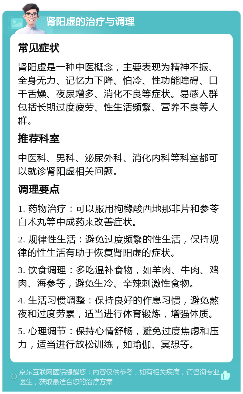 肾阳虚的治疗与调理 常见症状 肾阳虚是一种中医概念，主要表现为精神不振、全身无力、记忆力下降、怕冷、性功能障碍、口干舌燥、夜尿增多、消化不良等症状。易感人群包括长期过度疲劳、性生活频繁、营养不良等人群。 推荐科室 中医科、男科、泌尿外科、消化内科等科室都可以就诊肾阳虚相关问题。 调理要点 1. 药物治疗：可以服用枸橼酸西地那非片和参苓白术丸等中成药来改善症状。 2. 规律性生活：避免过度频繁的性生活，保持规律的性生活有助于恢复肾阳虚的症状。 3. 饮食调理：多吃温补食物，如羊肉、牛肉、鸡肉、海参等，避免生冷、辛辣刺激性食物。 4. 生活习惯调整：保持良好的作息习惯，避免熬夜和过度劳累，适当进行体育锻炼，增强体质。 5. 心理调节：保持心情舒畅，避免过度焦虑和压力，适当进行放松训练，如瑜伽、冥想等。