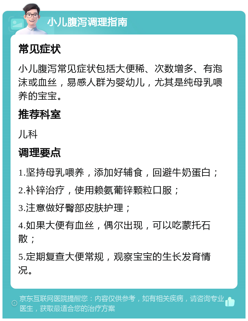 小儿腹泻调理指南 常见症状 小儿腹泻常见症状包括大便稀、次数增多、有泡沫或血丝，易感人群为婴幼儿，尤其是纯母乳喂养的宝宝。 推荐科室 儿科 调理要点 1.坚持母乳喂养，添加好辅食，回避牛奶蛋白； 2.补锌治疗，使用赖氨葡锌颗粒口服； 3.注意做好臀部皮肤护理； 4.如果大便有血丝，偶尔出现，可以吃蒙托石散； 5.定期复查大便常规，观察宝宝的生长发育情况。