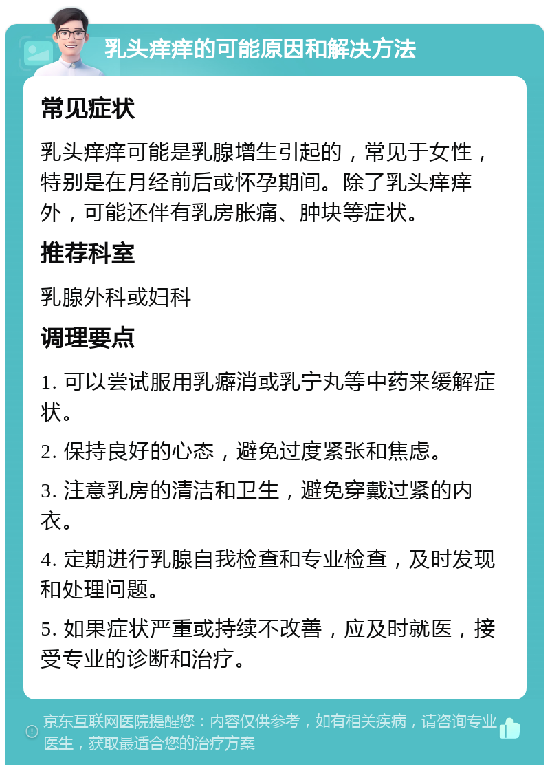 乳头痒痒的可能原因和解决方法 常见症状 乳头痒痒可能是乳腺增生引起的，常见于女性，特别是在月经前后或怀孕期间。除了乳头痒痒外，可能还伴有乳房胀痛、肿块等症状。 推荐科室 乳腺外科或妇科 调理要点 1. 可以尝试服用乳癖消或乳宁丸等中药来缓解症状。 2. 保持良好的心态，避免过度紧张和焦虑。 3. 注意乳房的清洁和卫生，避免穿戴过紧的内衣。 4. 定期进行乳腺自我检查和专业检查，及时发现和处理问题。 5. 如果症状严重或持续不改善，应及时就医，接受专业的诊断和治疗。