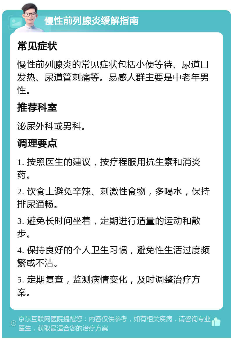 慢性前列腺炎缓解指南 常见症状 慢性前列腺炎的常见症状包括小便等待、尿道口发热、尿道管刺痛等。易感人群主要是中老年男性。 推荐科室 泌尿外科或男科。 调理要点 1. 按照医生的建议，按疗程服用抗生素和消炎药。 2. 饮食上避免辛辣、刺激性食物，多喝水，保持排尿通畅。 3. 避免长时间坐着，定期进行适量的运动和散步。 4. 保持良好的个人卫生习惯，避免性生活过度频繁或不洁。 5. 定期复查，监测病情变化，及时调整治疗方案。