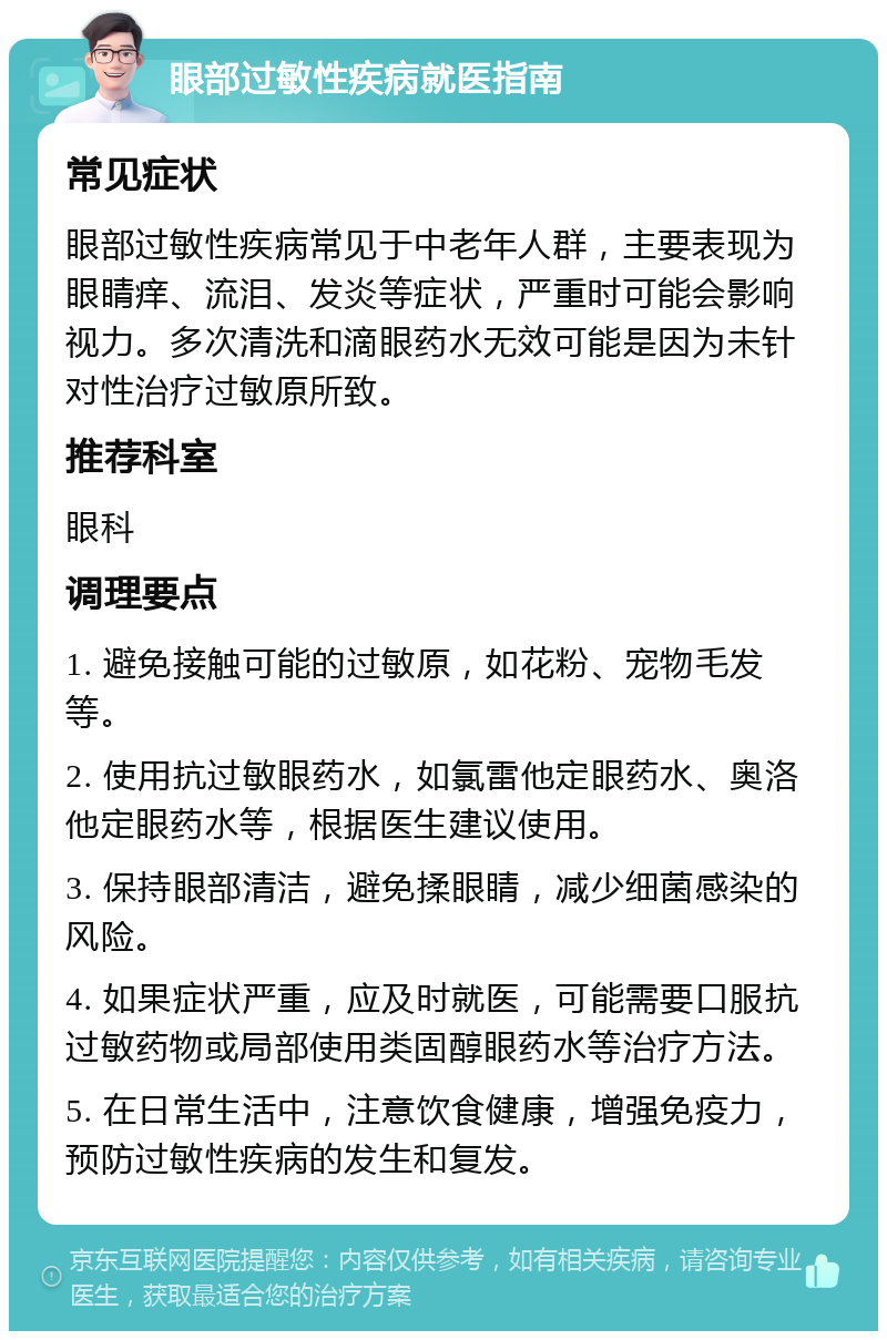 眼部过敏性疾病就医指南 常见症状 眼部过敏性疾病常见于中老年人群，主要表现为眼睛痒、流泪、发炎等症状，严重时可能会影响视力。多次清洗和滴眼药水无效可能是因为未针对性治疗过敏原所致。 推荐科室 眼科 调理要点 1. 避免接触可能的过敏原，如花粉、宠物毛发等。 2. 使用抗过敏眼药水，如氯雷他定眼药水、奥洛他定眼药水等，根据医生建议使用。 3. 保持眼部清洁，避免揉眼睛，减少细菌感染的风险。 4. 如果症状严重，应及时就医，可能需要口服抗过敏药物或局部使用类固醇眼药水等治疗方法。 5. 在日常生活中，注意饮食健康，增强免疫力，预防过敏性疾病的发生和复发。