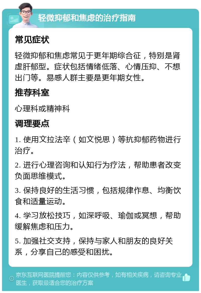 轻微抑郁和焦虑的治疗指南 常见症状 轻微抑郁和焦虑常见于更年期综合征，特别是肾虚肝郁型。症状包括情绪低落、心情压抑、不想出门等。易感人群主要是更年期女性。 推荐科室 心理科或精神科 调理要点 1. 使用文拉法辛（如文悦思）等抗抑郁药物进行治疗。 2. 进行心理咨询和认知行为疗法，帮助患者改变负面思维模式。 3. 保持良好的生活习惯，包括规律作息、均衡饮食和适量运动。 4. 学习放松技巧，如深呼吸、瑜伽或冥想，帮助缓解焦虑和压力。 5. 加强社交支持，保持与家人和朋友的良好关系，分享自己的感受和困扰。