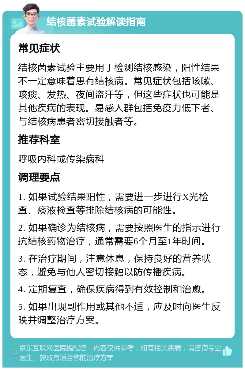 结核菌素试验解读指南 常见症状 结核菌素试验主要用于检测结核感染，阳性结果不一定意味着患有结核病。常见症状包括咳嗽、咳痰、发热、夜间盗汗等，但这些症状也可能是其他疾病的表现。易感人群包括免疫力低下者、与结核病患者密切接触者等。 推荐科室 呼吸内科或传染病科 调理要点 1. 如果试验结果阳性，需要进一步进行X光检查、痰液检查等排除结核病的可能性。 2. 如果确诊为结核病，需要按照医生的指示进行抗结核药物治疗，通常需要6个月至1年时间。 3. 在治疗期间，注意休息，保持良好的营养状态，避免与他人密切接触以防传播疾病。 4. 定期复查，确保疾病得到有效控制和治愈。 5. 如果出现副作用或其他不适，应及时向医生反映并调整治疗方案。