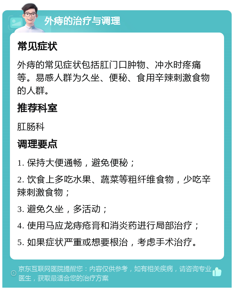 外痔的治疗与调理 常见症状 外痔的常见症状包括肛门口肿物、冲水时疼痛等。易感人群为久坐、便秘、食用辛辣刺激食物的人群。 推荐科室 肛肠科 调理要点 1. 保持大便通畅，避免便秘； 2. 饮食上多吃水果、蔬菜等粗纤维食物，少吃辛辣刺激食物； 3. 避免久坐，多活动； 4. 使用马应龙痔疮膏和消炎药进行局部治疗； 5. 如果症状严重或想要根治，考虑手术治疗。