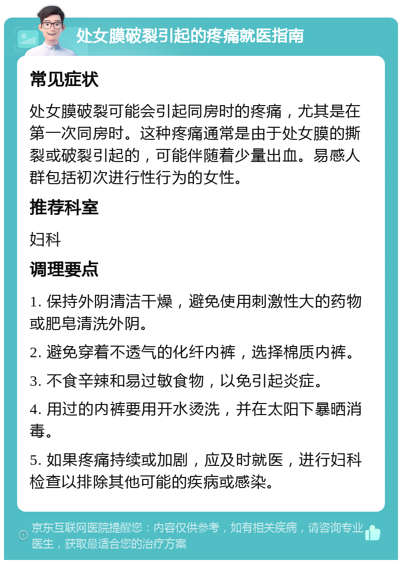 处女膜破裂引起的疼痛就医指南 常见症状 处女膜破裂可能会引起同房时的疼痛，尤其是在第一次同房时。这种疼痛通常是由于处女膜的撕裂或破裂引起的，可能伴随着少量出血。易感人群包括初次进行性行为的女性。 推荐科室 妇科 调理要点 1. 保持外阴清洁干燥，避免使用刺激性大的药物或肥皂清洗外阴。 2. 避免穿着不透气的化纤内裤，选择棉质内裤。 3. 不食辛辣和易过敏食物，以免引起炎症。 4. 用过的内裤要用开水烫洗，并在太阳下暴晒消毒。 5. 如果疼痛持续或加剧，应及时就医，进行妇科检查以排除其他可能的疾病或感染。