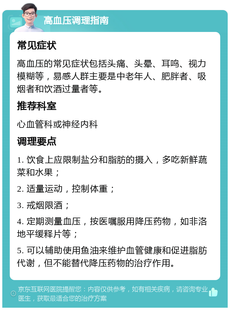 高血压调理指南 常见症状 高血压的常见症状包括头痛、头晕、耳鸣、视力模糊等，易感人群主要是中老年人、肥胖者、吸烟者和饮酒过量者等。 推荐科室 心血管科或神经内科 调理要点 1. 饮食上应限制盐分和脂肪的摄入，多吃新鲜蔬菜和水果； 2. 适量运动，控制体重； 3. 戒烟限酒； 4. 定期测量血压，按医嘱服用降压药物，如非洛地平缓释片等； 5. 可以辅助使用鱼油来维护血管健康和促进脂肪代谢，但不能替代降压药物的治疗作用。