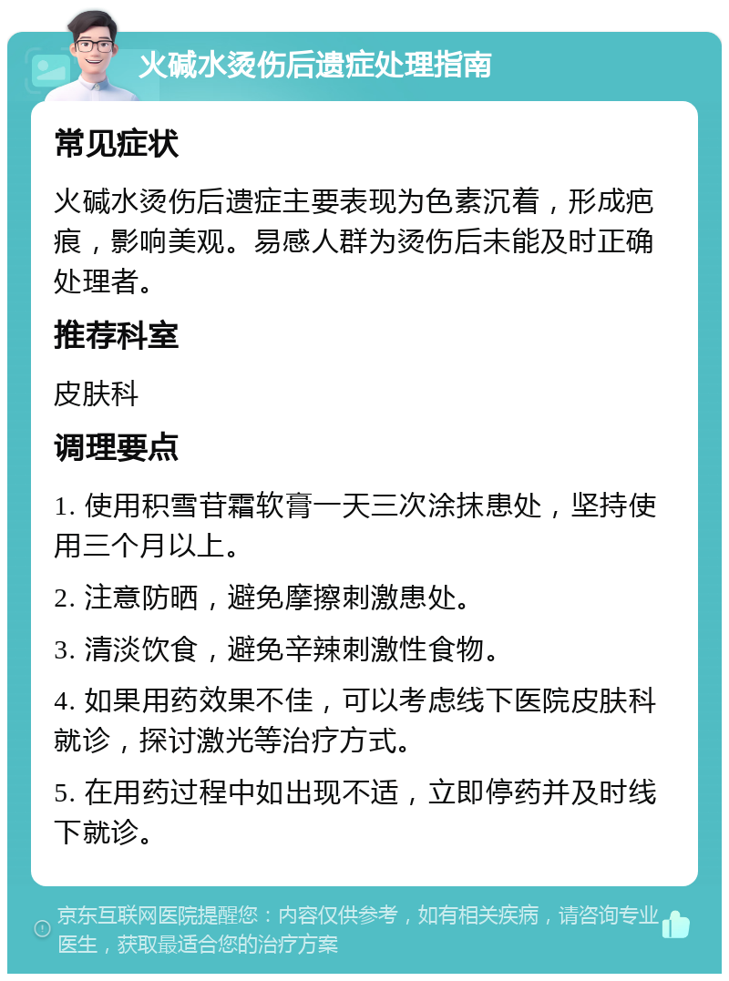 火碱水烫伤后遗症处理指南 常见症状 火碱水烫伤后遗症主要表现为色素沉着，形成疤痕，影响美观。易感人群为烫伤后未能及时正确处理者。 推荐科室 皮肤科 调理要点 1. 使用积雪苷霜软膏一天三次涂抹患处，坚持使用三个月以上。 2. 注意防晒，避免摩擦刺激患处。 3. 清淡饮食，避免辛辣刺激性食物。 4. 如果用药效果不佳，可以考虑线下医院皮肤科就诊，探讨激光等治疗方式。 5. 在用药过程中如出现不适，立即停药并及时线下就诊。