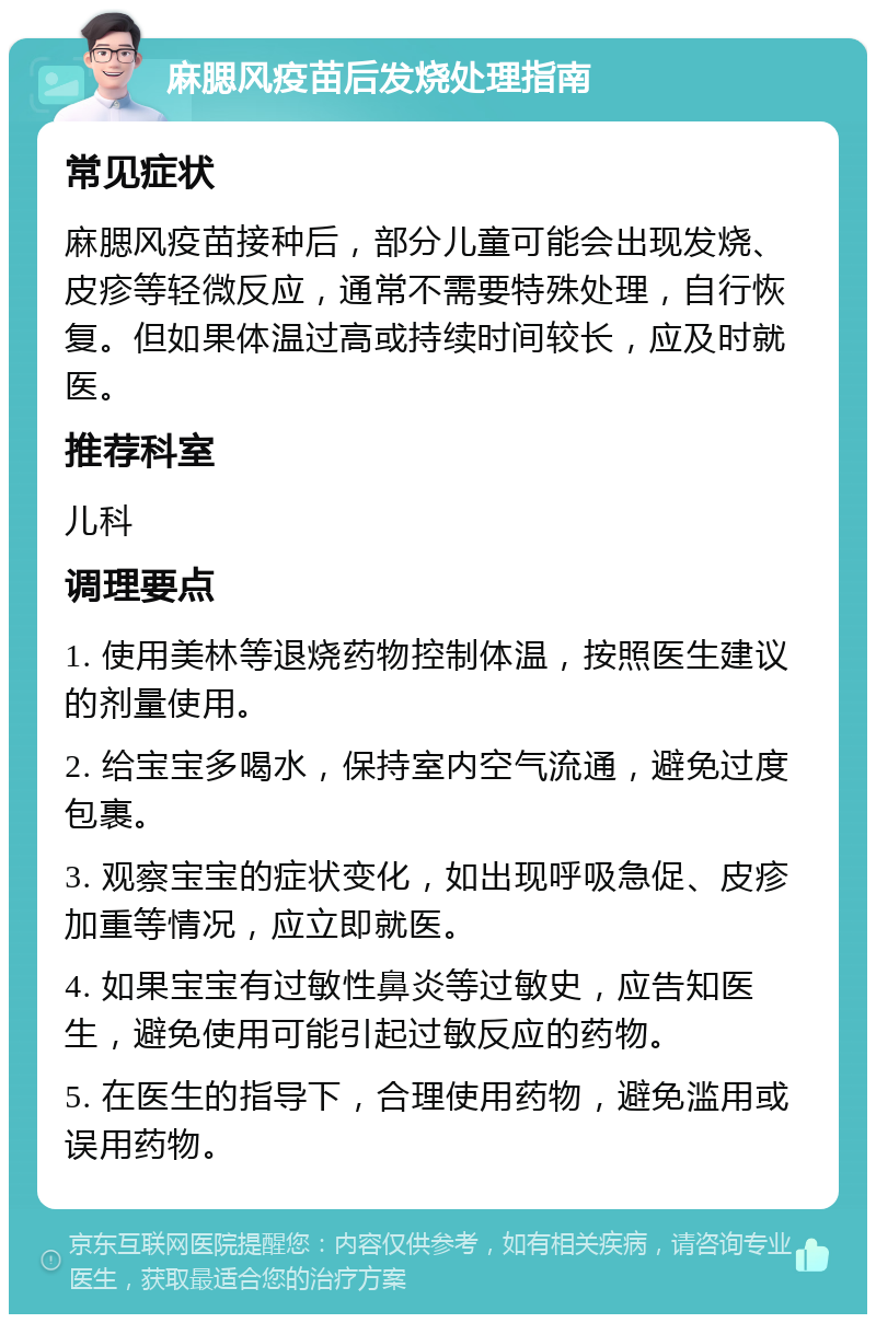 麻腮风疫苗后发烧处理指南 常见症状 麻腮风疫苗接种后，部分儿童可能会出现发烧、皮疹等轻微反应，通常不需要特殊处理，自行恢复。但如果体温过高或持续时间较长，应及时就医。 推荐科室 儿科 调理要点 1. 使用美林等退烧药物控制体温，按照医生建议的剂量使用。 2. 给宝宝多喝水，保持室内空气流通，避免过度包裹。 3. 观察宝宝的症状变化，如出现呼吸急促、皮疹加重等情况，应立即就医。 4. 如果宝宝有过敏性鼻炎等过敏史，应告知医生，避免使用可能引起过敏反应的药物。 5. 在医生的指导下，合理使用药物，避免滥用或误用药物。