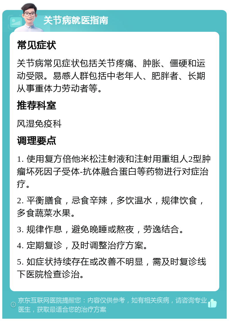 关节病就医指南 常见症状 关节病常见症状包括关节疼痛、肿胀、僵硬和运动受限。易感人群包括中老年人、肥胖者、长期从事重体力劳动者等。 推荐科室 风湿免疫科 调理要点 1. 使用复方倍他米松注射液和注射用重组人2型肿瘤坏死因子受体-抗体融合蛋白等药物进行对症治疗。 2. 平衡膳食，忌食辛辣，多饮温水，规律饮食，多食蔬菜水果。 3. 规律作息，避免晚睡或熬夜，劳逸结合。 4. 定期复诊，及时调整治疗方案。 5. 如症状持续存在或改善不明显，需及时复诊线下医院检查诊治。