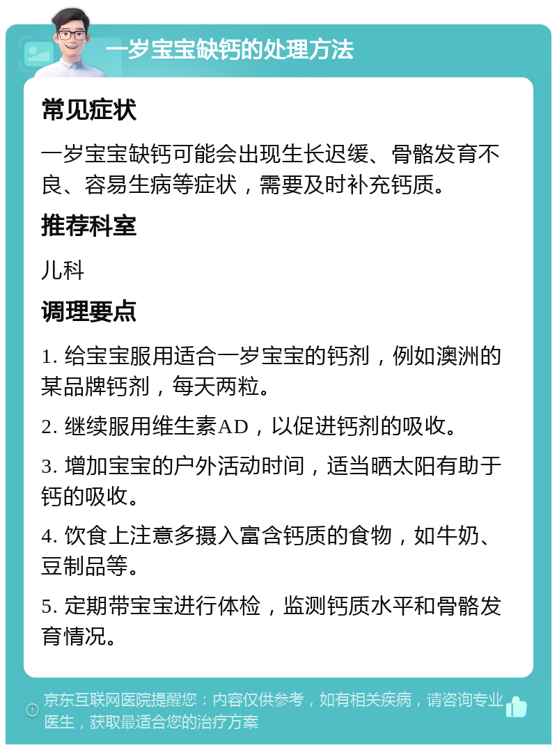 一岁宝宝缺钙的处理方法 常见症状 一岁宝宝缺钙可能会出现生长迟缓、骨骼发育不良、容易生病等症状，需要及时补充钙质。 推荐科室 儿科 调理要点 1. 给宝宝服用适合一岁宝宝的钙剂，例如澳洲的某品牌钙剂，每天两粒。 2. 继续服用维生素AD，以促进钙剂的吸收。 3. 增加宝宝的户外活动时间，适当晒太阳有助于钙的吸收。 4. 饮食上注意多摄入富含钙质的食物，如牛奶、豆制品等。 5. 定期带宝宝进行体检，监测钙质水平和骨骼发育情况。