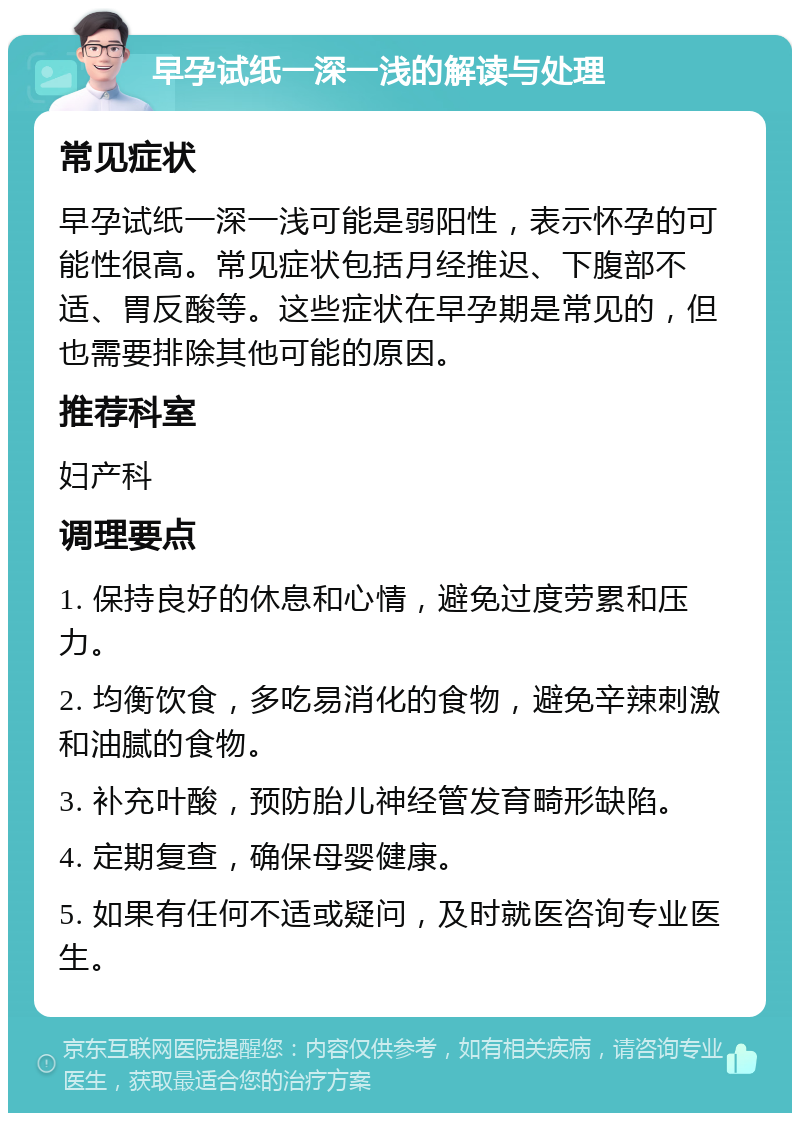 早孕试纸一深一浅的解读与处理 常见症状 早孕试纸一深一浅可能是弱阳性，表示怀孕的可能性很高。常见症状包括月经推迟、下腹部不适、胃反酸等。这些症状在早孕期是常见的，但也需要排除其他可能的原因。 推荐科室 妇产科 调理要点 1. 保持良好的休息和心情，避免过度劳累和压力。 2. 均衡饮食，多吃易消化的食物，避免辛辣刺激和油腻的食物。 3. 补充叶酸，预防胎儿神经管发育畸形缺陷。 4. 定期复查，确保母婴健康。 5. 如果有任何不适或疑问，及时就医咨询专业医生。