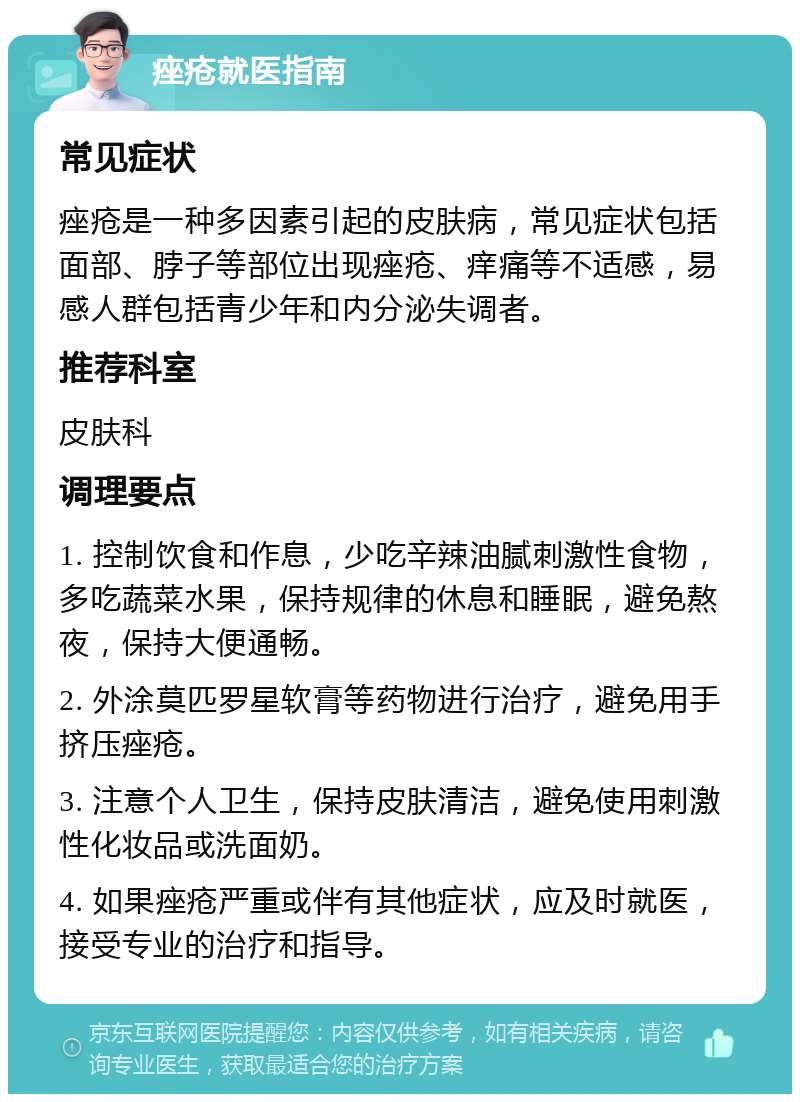 痤疮就医指南 常见症状 痤疮是一种多因素引起的皮肤病，常见症状包括面部、脖子等部位出现痤疮、痒痛等不适感，易感人群包括青少年和内分泌失调者。 推荐科室 皮肤科 调理要点 1. 控制饮食和作息，少吃辛辣油腻刺激性食物，多吃蔬菜水果，保持规律的休息和睡眠，避免熬夜，保持大便通畅。 2. 外涂莫匹罗星软膏等药物进行治疗，避免用手挤压痤疮。 3. 注意个人卫生，保持皮肤清洁，避免使用刺激性化妆品或洗面奶。 4. 如果痤疮严重或伴有其他症状，应及时就医，接受专业的治疗和指导。