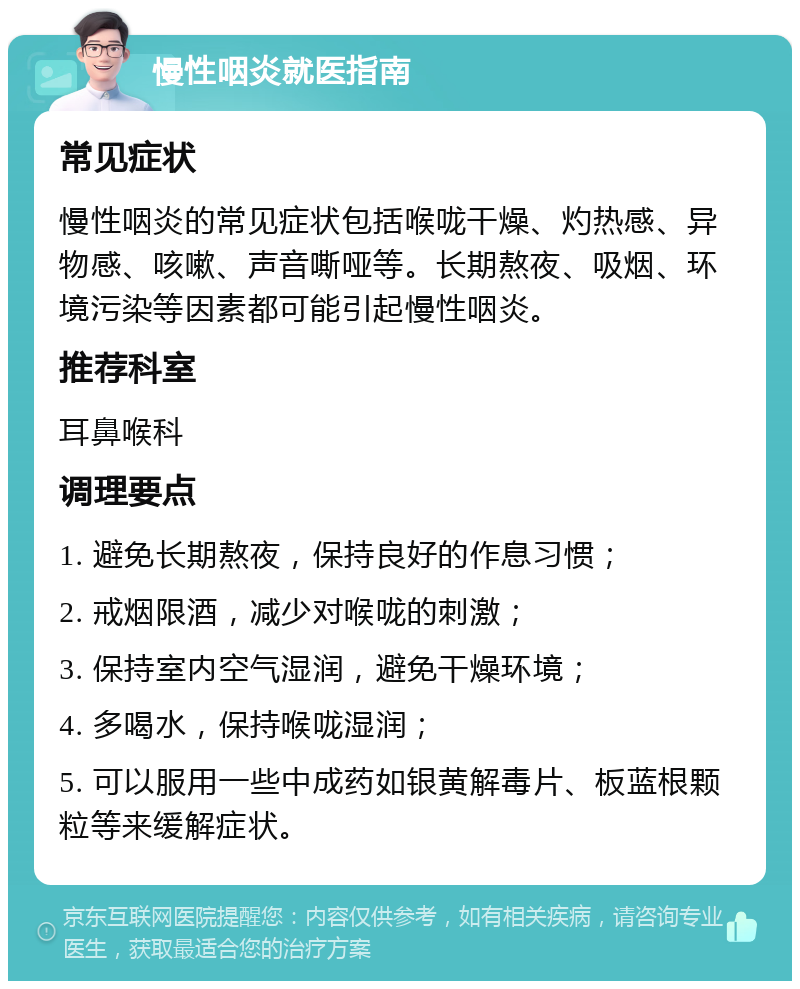 慢性咽炎就医指南 常见症状 慢性咽炎的常见症状包括喉咙干燥、灼热感、异物感、咳嗽、声音嘶哑等。长期熬夜、吸烟、环境污染等因素都可能引起慢性咽炎。 推荐科室 耳鼻喉科 调理要点 1. 避免长期熬夜，保持良好的作息习惯； 2. 戒烟限酒，减少对喉咙的刺激； 3. 保持室内空气湿润，避免干燥环境； 4. 多喝水，保持喉咙湿润； 5. 可以服用一些中成药如银黄解毒片、板蓝根颗粒等来缓解症状。