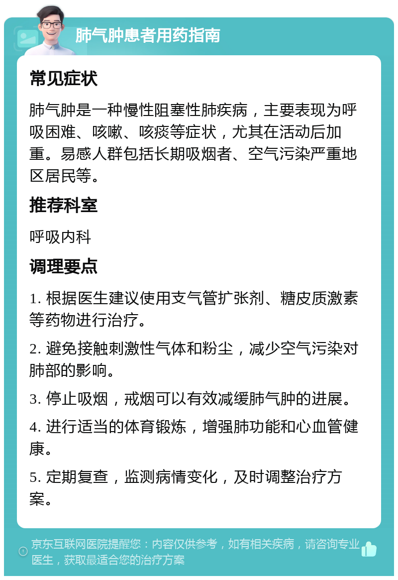 肺气肿患者用药指南 常见症状 肺气肿是一种慢性阻塞性肺疾病，主要表现为呼吸困难、咳嗽、咳痰等症状，尤其在活动后加重。易感人群包括长期吸烟者、空气污染严重地区居民等。 推荐科室 呼吸内科 调理要点 1. 根据医生建议使用支气管扩张剂、糖皮质激素等药物进行治疗。 2. 避免接触刺激性气体和粉尘，减少空气污染对肺部的影响。 3. 停止吸烟，戒烟可以有效减缓肺气肿的进展。 4. 进行适当的体育锻炼，增强肺功能和心血管健康。 5. 定期复查，监测病情变化，及时调整治疗方案。