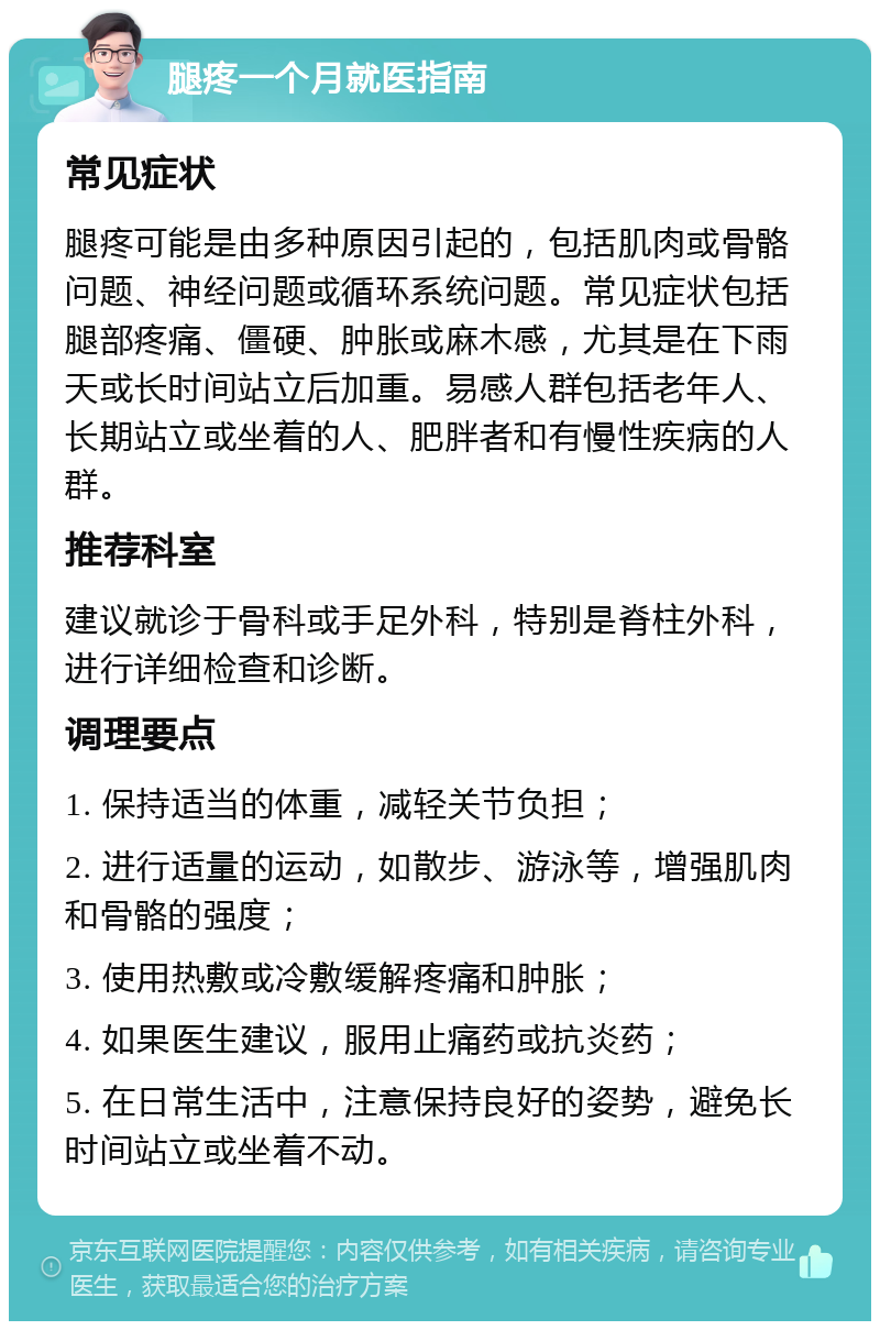 腿疼一个月就医指南 常见症状 腿疼可能是由多种原因引起的，包括肌肉或骨骼问题、神经问题或循环系统问题。常见症状包括腿部疼痛、僵硬、肿胀或麻木感，尤其是在下雨天或长时间站立后加重。易感人群包括老年人、长期站立或坐着的人、肥胖者和有慢性疾病的人群。 推荐科室 建议就诊于骨科或手足外科，特别是脊柱外科，进行详细检查和诊断。 调理要点 1. 保持适当的体重，减轻关节负担； 2. 进行适量的运动，如散步、游泳等，增强肌肉和骨骼的强度； 3. 使用热敷或冷敷缓解疼痛和肿胀； 4. 如果医生建议，服用止痛药或抗炎药； 5. 在日常生活中，注意保持良好的姿势，避免长时间站立或坐着不动。