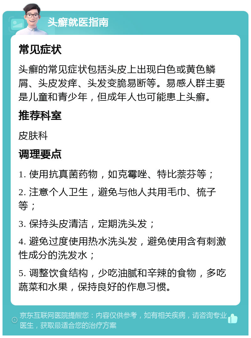 头癣就医指南 常见症状 头癣的常见症状包括头皮上出现白色或黄色鳞屑、头皮发痒、头发变脆易断等。易感人群主要是儿童和青少年，但成年人也可能患上头癣。 推荐科室 皮肤科 调理要点 1. 使用抗真菌药物，如克霉唑、特比萘芬等； 2. 注意个人卫生，避免与他人共用毛巾、梳子等； 3. 保持头皮清洁，定期洗头发； 4. 避免过度使用热水洗头发，避免使用含有刺激性成分的洗发水； 5. 调整饮食结构，少吃油腻和辛辣的食物，多吃蔬菜和水果，保持良好的作息习惯。