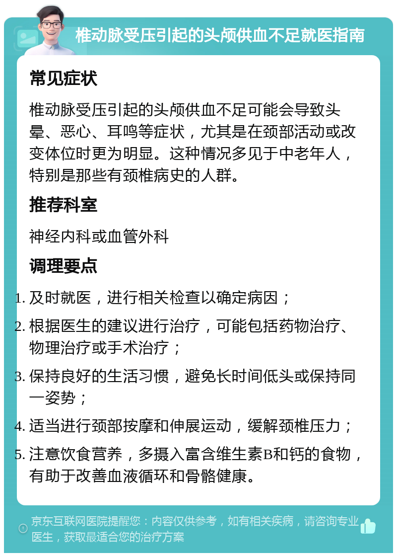 椎动脉受压引起的头颅供血不足就医指南 常见症状 椎动脉受压引起的头颅供血不足可能会导致头晕、恶心、耳鸣等症状，尤其是在颈部活动或改变体位时更为明显。这种情况多见于中老年人，特别是那些有颈椎病史的人群。 推荐科室 神经内科或血管外科 调理要点 及时就医，进行相关检查以确定病因； 根据医生的建议进行治疗，可能包括药物治疗、物理治疗或手术治疗； 保持良好的生活习惯，避免长时间低头或保持同一姿势； 适当进行颈部按摩和伸展运动，缓解颈椎压力； 注意饮食营养，多摄入富含维生素B和钙的食物，有助于改善血液循环和骨骼健康。