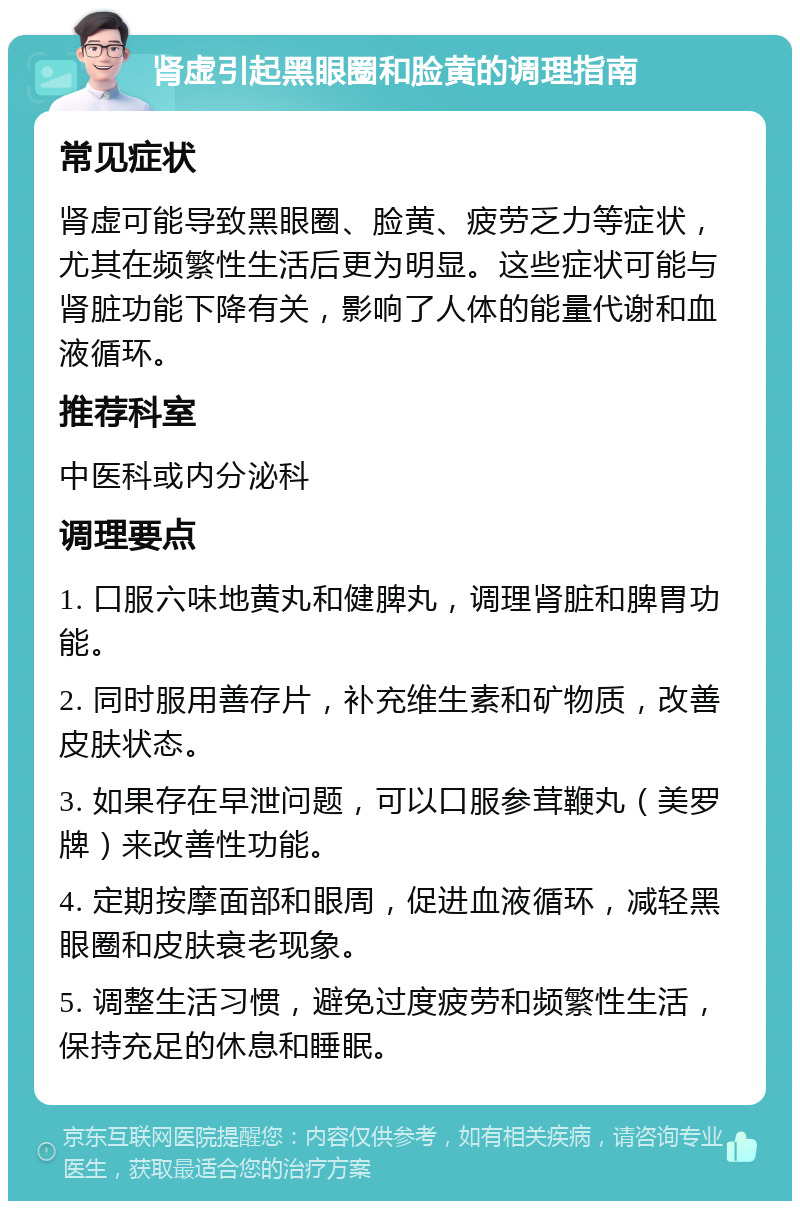 肾虚引起黑眼圈和脸黄的调理指南 常见症状 肾虚可能导致黑眼圈、脸黄、疲劳乏力等症状，尤其在频繁性生活后更为明显。这些症状可能与肾脏功能下降有关，影响了人体的能量代谢和血液循环。 推荐科室 中医科或内分泌科 调理要点 1. 口服六味地黄丸和健脾丸，调理肾脏和脾胃功能。 2. 同时服用善存片，补充维生素和矿物质，改善皮肤状态。 3. 如果存在早泄问题，可以口服参茸鞭丸（美罗牌）来改善性功能。 4. 定期按摩面部和眼周，促进血液循环，减轻黑眼圈和皮肤衰老现象。 5. 调整生活习惯，避免过度疲劳和频繁性生活，保持充足的休息和睡眠。