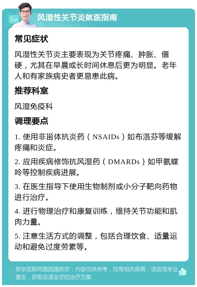 风湿性关节炎就医指南 常见症状 风湿性关节炎主要表现为关节疼痛、肿胀、僵硬，尤其在早晨或长时间休息后更为明显。老年人和有家族病史者更易患此病。 推荐科室 风湿免疫科 调理要点 1. 使用非甾体抗炎药（NSAIDs）如布洛芬等缓解疼痛和炎症。 2. 应用疾病修饰抗风湿药（DMARDs）如甲氨蝶呤等控制疾病进展。 3. 在医生指导下使用生物制剂或小分子靶向药物进行治疗。 4. 进行物理治疗和康复训练，维持关节功能和肌肉力量。 5. 注意生活方式的调整，包括合理饮食、适量运动和避免过度劳累等。