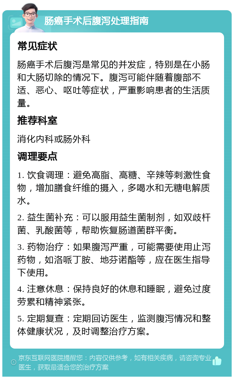 肠癌手术后腹泻处理指南 常见症状 肠癌手术后腹泻是常见的并发症，特别是在小肠和大肠切除的情况下。腹泻可能伴随着腹部不适、恶心、呕吐等症状，严重影响患者的生活质量。 推荐科室 消化内科或肠外科 调理要点 1. 饮食调理：避免高脂、高糖、辛辣等刺激性食物，增加膳食纤维的摄入，多喝水和无糖电解质水。 2. 益生菌补充：可以服用益生菌制剂，如双歧杆菌、乳酸菌等，帮助恢复肠道菌群平衡。 3. 药物治疗：如果腹泻严重，可能需要使用止泻药物，如洛哌丁胺、地芬诺酯等，应在医生指导下使用。 4. 注意休息：保持良好的休息和睡眠，避免过度劳累和精神紧张。 5. 定期复查：定期回访医生，监测腹泻情况和整体健康状况，及时调整治疗方案。