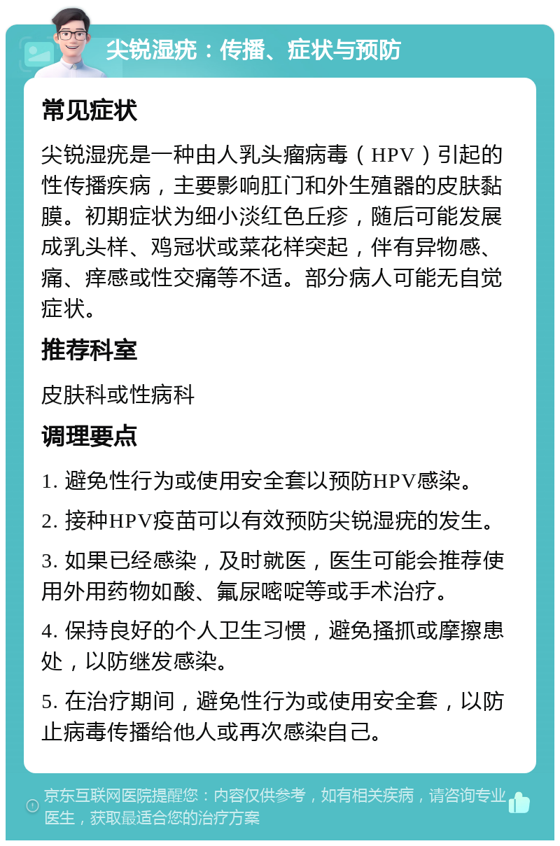 尖锐湿疣：传播、症状与预防 常见症状 尖锐湿疣是一种由人乳头瘤病毒（HPV）引起的性传播疾病，主要影响肛门和外生殖器的皮肤黏膜。初期症状为细小淡红色丘疹，随后可能发展成乳头样、鸡冠状或菜花样突起，伴有异物感、痛、痒感或性交痛等不适。部分病人可能无自觉症状。 推荐科室 皮肤科或性病科 调理要点 1. 避免性行为或使用安全套以预防HPV感染。 2. 接种HPV疫苗可以有效预防尖锐湿疣的发生。 3. 如果已经感染，及时就医，医生可能会推荐使用外用药物如酸、氟尿嘧啶等或手术治疗。 4. 保持良好的个人卫生习惯，避免搔抓或摩擦患处，以防继发感染。 5. 在治疗期间，避免性行为或使用安全套，以防止病毒传播给他人或再次感染自己。