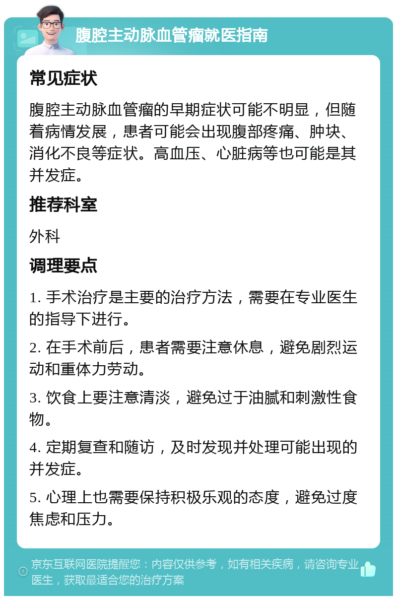 腹腔主动脉血管瘤就医指南 常见症状 腹腔主动脉血管瘤的早期症状可能不明显，但随着病情发展，患者可能会出现腹部疼痛、肿块、消化不良等症状。高血压、心脏病等也可能是其并发症。 推荐科室 外科 调理要点 1. 手术治疗是主要的治疗方法，需要在专业医生的指导下进行。 2. 在手术前后，患者需要注意休息，避免剧烈运动和重体力劳动。 3. 饮食上要注意清淡，避免过于油腻和刺激性食物。 4. 定期复查和随访，及时发现并处理可能出现的并发症。 5. 心理上也需要保持积极乐观的态度，避免过度焦虑和压力。