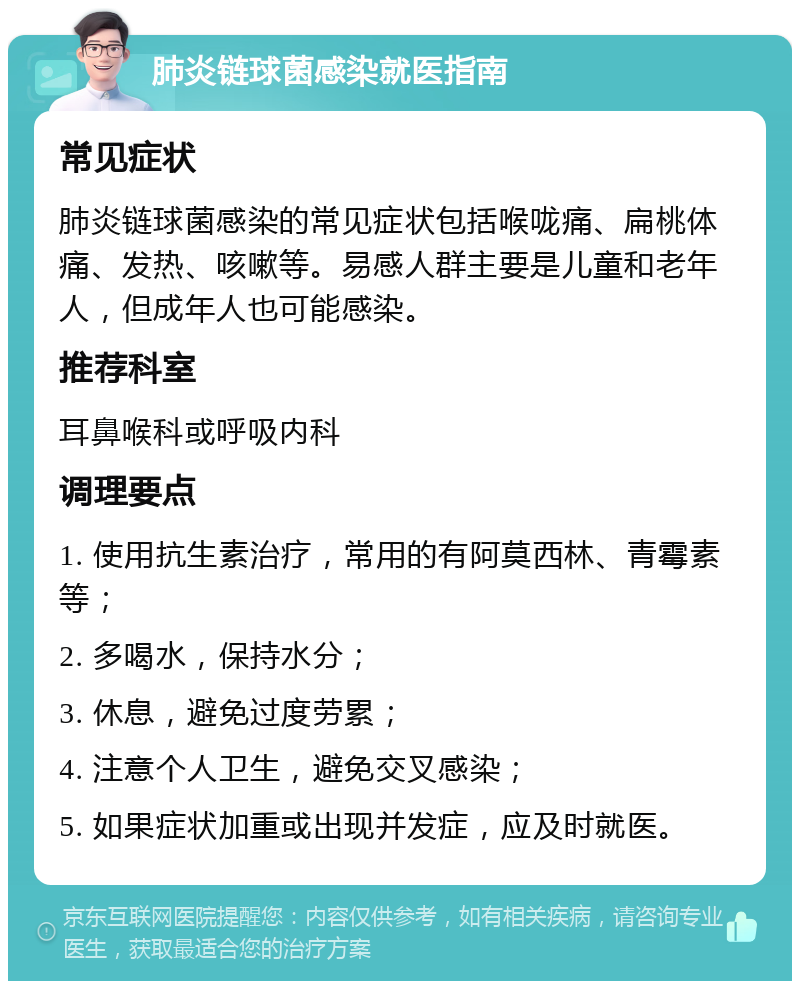 肺炎链球菌感染就医指南 常见症状 肺炎链球菌感染的常见症状包括喉咙痛、扁桃体痛、发热、咳嗽等。易感人群主要是儿童和老年人，但成年人也可能感染。 推荐科室 耳鼻喉科或呼吸内科 调理要点 1. 使用抗生素治疗，常用的有阿莫西林、青霉素等； 2. 多喝水，保持水分； 3. 休息，避免过度劳累； 4. 注意个人卫生，避免交叉感染； 5. 如果症状加重或出现并发症，应及时就医。