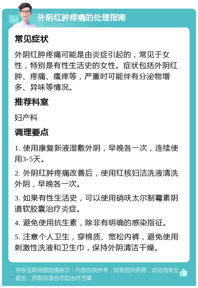 外阴红肿疼痛的处理指南 常见症状 外阴红肿疼痛可能是由炎症引起的，常见于女性，特别是有性生活史的女性。症状包括外阴红肿、疼痛、瘙痒等，严重时可能伴有分泌物增多、异味等情况。 推荐科室 妇产科 调理要点 1. 使用康复新液湿敷外阴，早晚各一次，连续使用3-5天。 2. 外阴红肿疼痛改善后，使用红核妇洁洗液清洗外阴，早晚各一次。 3. 如果有性生活史，可以使用硝呋太尔制霉素阴道软胶囊治疗炎症。 4. 避免使用抗生素，除非有明确的感染指征。 5. 注意个人卫生，穿棉质、宽松内裤，避免使用刺激性洗液和卫生巾，保持外阴清洁干燥。