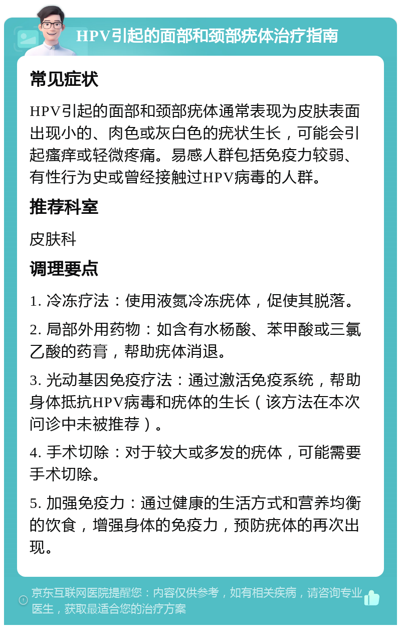 HPV引起的面部和颈部疣体治疗指南 常见症状 HPV引起的面部和颈部疣体通常表现为皮肤表面出现小的、肉色或灰白色的疣状生长，可能会引起瘙痒或轻微疼痛。易感人群包括免疫力较弱、有性行为史或曾经接触过HPV病毒的人群。 推荐科室 皮肤科 调理要点 1. 冷冻疗法：使用液氮冷冻疣体，促使其脱落。 2. 局部外用药物：如含有水杨酸、苯甲酸或三氯乙酸的药膏，帮助疣体消退。 3. 光动基因免疫疗法：通过激活免疫系统，帮助身体抵抗HPV病毒和疣体的生长（该方法在本次问诊中未被推荐）。 4. 手术切除：对于较大或多发的疣体，可能需要手术切除。 5. 加强免疫力：通过健康的生活方式和营养均衡的饮食，增强身体的免疫力，预防疣体的再次出现。